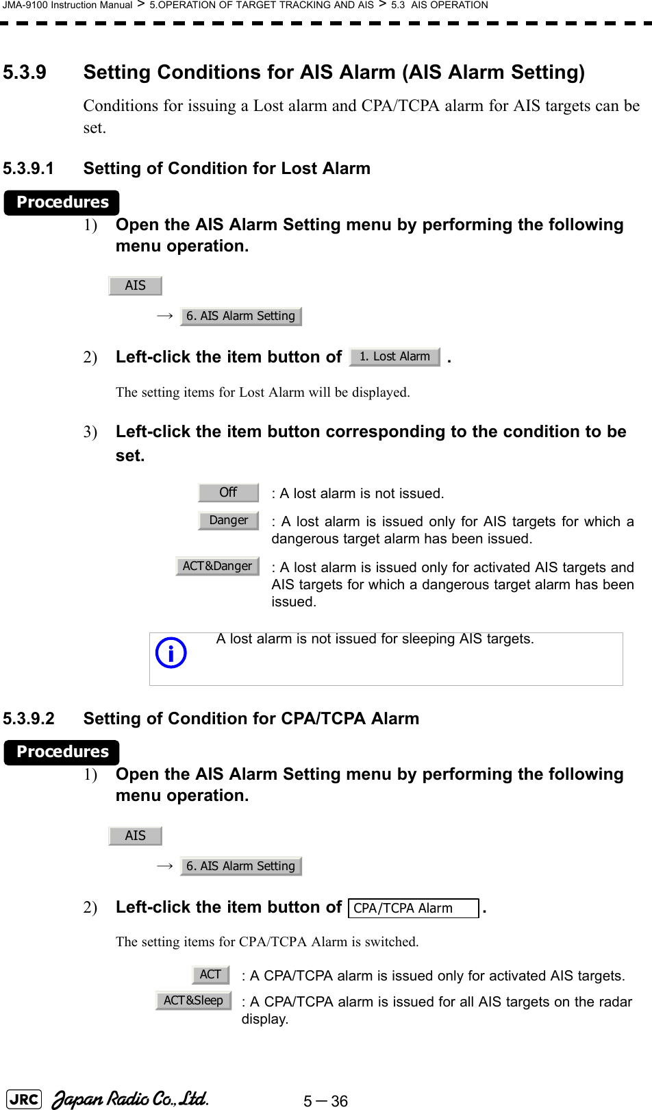 5－36JMA-9100 Instruction Manual &gt; 5.OPERATION OF TARGET TRACKING AND AIS &gt; 5.3  AIS OPERATION5.3.9 Setting Conditions for AIS Alarm (AIS Alarm Setting)Conditions for issuing a Lost alarm and CPA/TCPA alarm for AIS targets can be set.5.3.9.1 Setting of Condition for Lost AlarmProcedures1) Open the AIS Alarm Setting menu by performing the following menu operation.→ 2) Left-click the item button of  .The setting items for Lost Alarm will be displayed.3) Left-click the item button corresponding to the condition to be set.5.3.9.2 Setting of Condition for CPA/TCPA AlarmProcedures1) Open the AIS Alarm Setting menu by performing the following menu operation.→ 2) Left-click the item button of  .The setting items for CPA/TCPA Alarm is switched.: A lost alarm is not issued.: A lost alarm is issued only for AIS targets for which adangerous target alarm has been issued.: A lost alarm is issued only for activated AIS targets andAIS targets for which a dangerous target alarm has beenissued.iA lost alarm is not issued for sleeping AIS targets.: A CPA/TCPA alarm is issued only for activated AIS targets.: A CPA/TCPA alarm is issued for all AIS targets on the radardisplay. AIS6. AIS Alarm Setting1. Lost AlarmOffDangerACT&amp;DangerAIS6. AIS Alarm SettingCPA/TCPA AlarmACTACT &amp;Sleep