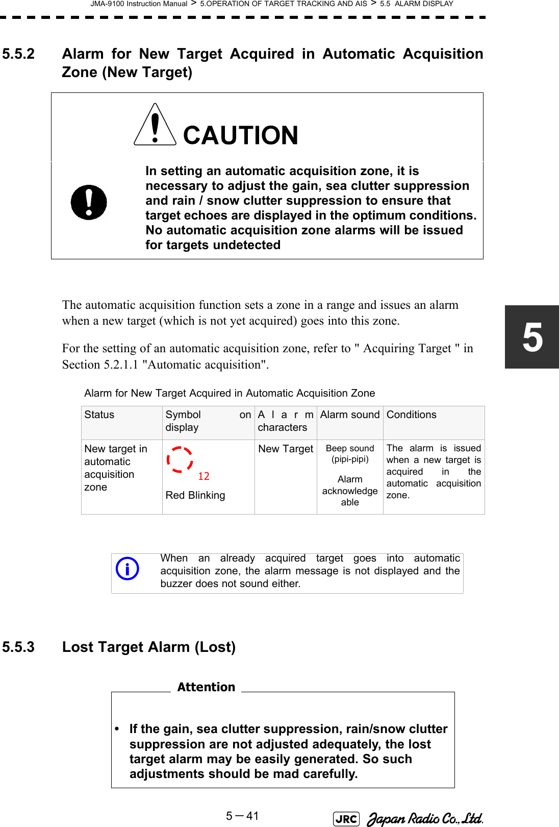 JMA-9100 Instruction Manual &gt; 5.OPERATION OF TARGET TRACKING AND AIS &gt; 5.5  ALARM DISPLAY5－4155.5.2 Alarm for New Target Acquired in Automatic AcquisitionZone (New Target)The automatic acquisition function sets a zone in a range and issues an alarm when a new target (which is not yet acquired) goes into this zone.For the setting of an automatic acquisition zone, refer to &quot; Acquiring Target &quot; in Section 5.2.1.1 &quot;Automatic acquisition&quot;. 5.5.3 Lost Target Alarm (Lost)　　　　　　　　In setting an automatic acquisition zone, it is necessary to adjust the gain, sea clutter suppression and rain / snow clutter suppression to ensure that target echoes are displayed in the optimum conditions. No automatic acquisition zone alarms will be issued for targets undetectedAlarm for New Target Acquired in Automatic Acquisition ZoneStatus Symbol ondisplayAlarmcharactersAlarm sound ConditionsNew target in automatic acquisition zone Red BlinkingNew Target Beep sound (pipi-pipi)Alarm acknowledgeableThe alarm is issuedwhen a new target isacquired in theautomatic acquisitionzone.iWhen an already acquired target goes into automaticacquisition zone, the alarm message is not displayed and thebuzzer does not sound either.• If the gain, sea clutter suppression, rain/snow clutter suppression are not adjusted adequately, the lost target alarm may be easily generated. So such adjustments should be mad carefully.12Attention