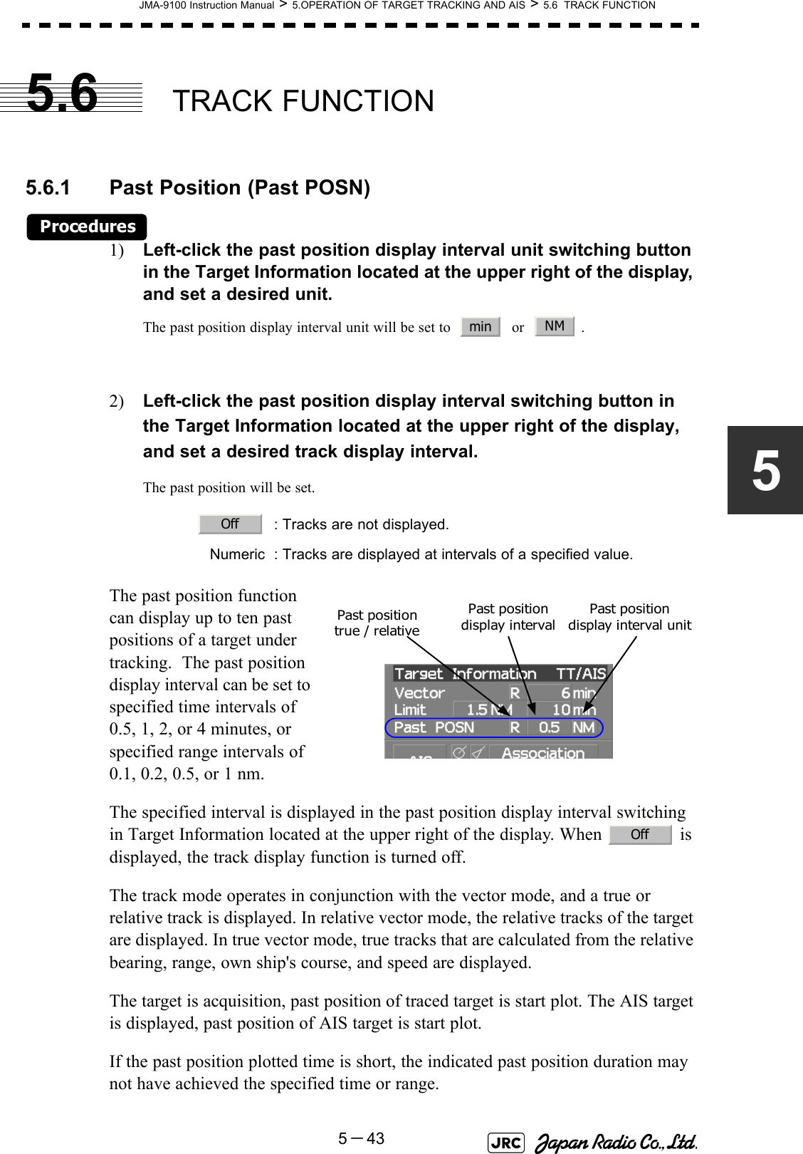 JMA-9100 Instruction Manual &gt; 5.OPERATION OF TARGET TRACKING AND AIS &gt; 5.6  TRACK FUNCTION5－4355.6 TRACK FUNCTION5.6.1 Past Position (Past POSN)Procedures1) Left-click the past position display interval unit switching button in the Target Information located at the upper right of the display, and set a desired unit.The past position display interval unit will be set to     or    .2) Left-click the past position display interval switching button in the Target Information located at the upper right of the display, and set a desired track display interval.The past position will be set.The past position function can display up to ten past positions of a target under tracking.  The past position display interval can be set to specified time intervals of 0.5, 1, 2, or 4 minutes, or specified range intervals of 0.1, 0.2, 0.5, or 1 nm. The specified interval is displayed in the past position display interval switching in Target Information located at the upper right of the display. When   is displayed, the track display function is turned off.The track mode operates in conjunction with the vector mode, and a true or relative track is displayed. In relative vector mode, the relative tracks of the target are displayed. In true vector mode, true tracks that are calculated from the relative bearing, range, own ship&apos;s course, and speed are displayed.The target is acquisition, past position of traced target is start plot. The AIS target is displayed, past position of AIS target is start plot.If the past position plotted time is short, the indicated past position duration may not have achieved the specified time or range. : Tracks are not displayed.Numeric : Tracks are displayed at intervals of a specified value.min NMOffPast position display intervalPast position true / relativePast position display interval unitOff