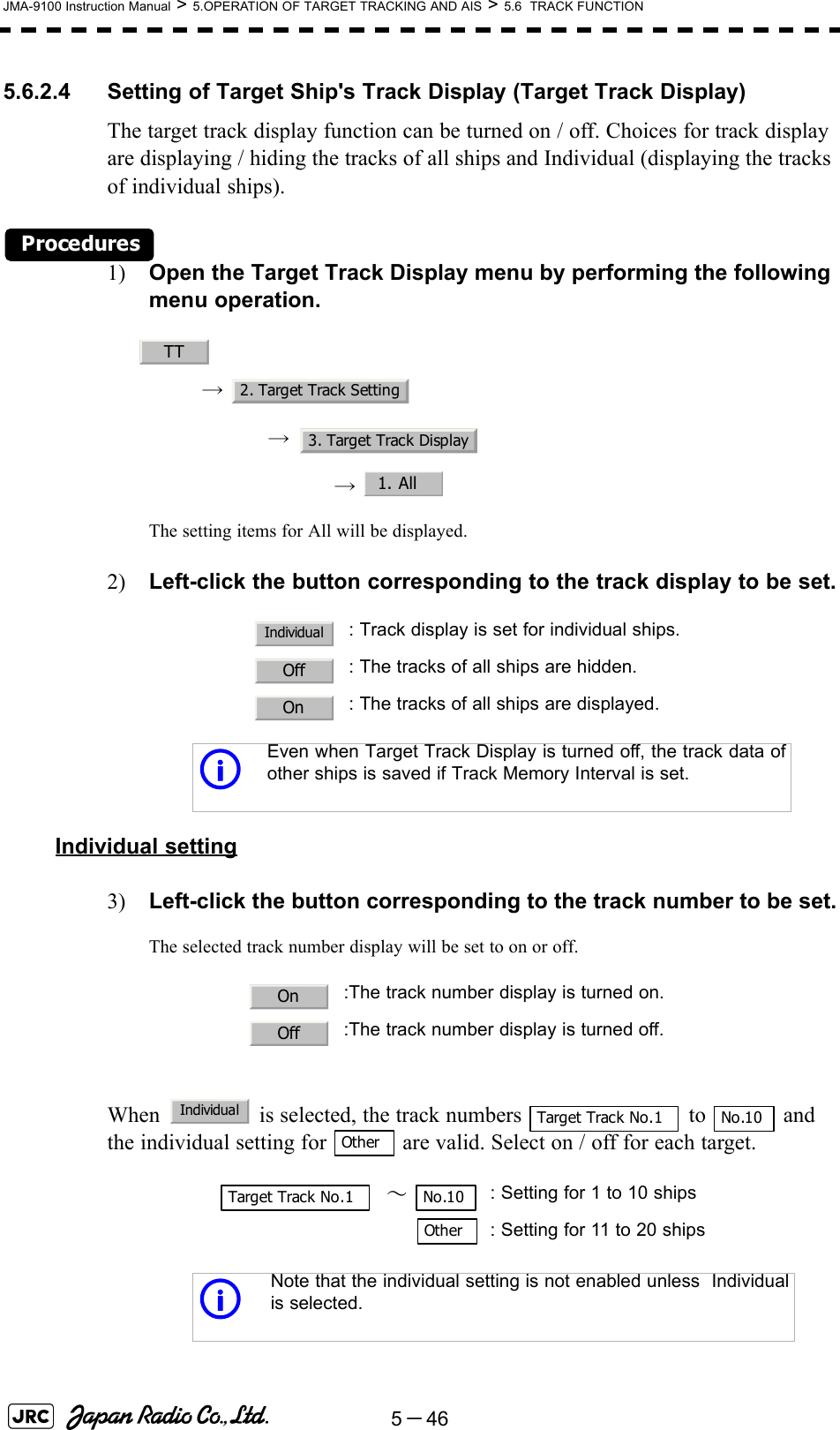 5－46JMA-9100 Instruction Manual &gt; 5.OPERATION OF TARGET TRACKING AND AIS &gt; 5.6  TRACK FUNCTION5.6.2.4 Setting of Target Ship&apos;s Track Display (Target Track Display)The target track display function can be turned on / off. Choices for track display are displaying / hiding the tracks of all ships and Individual (displaying the tracks of individual ships).Procedures1) Open the Target Track Display menu by performing the following menu operation.→ → →  The setting items for All will be displayed.2) Left-click the button corresponding to the track display to be set.Individual setting3) Left-click the button corresponding to the track number to be set.The selected track number display will be set to on or off.When   is selected, the track numbers   to   and the individual setting for   are valid. Select on / off for each target. : Track display is set for individual ships.: The tracks of all ships are hidden.: The tracks of all ships are displayed.iEven when Target Track Display is turned off, the track data ofother ships is saved if Track Memory Interval is set.:The track number display is turned on.:The track number display is turned off.  ～ : Setting for 1 to 10 ships: Setting for 11 to 20 shipsiNote that the individual setting is not enabled unless  Individualis selected.TT2. Target Track Setting3. Target Track Display1. AllIndividualOffOnOnOffIndividualTarget Track No.1 No.10OtherTarget Track No.1 No.10Other