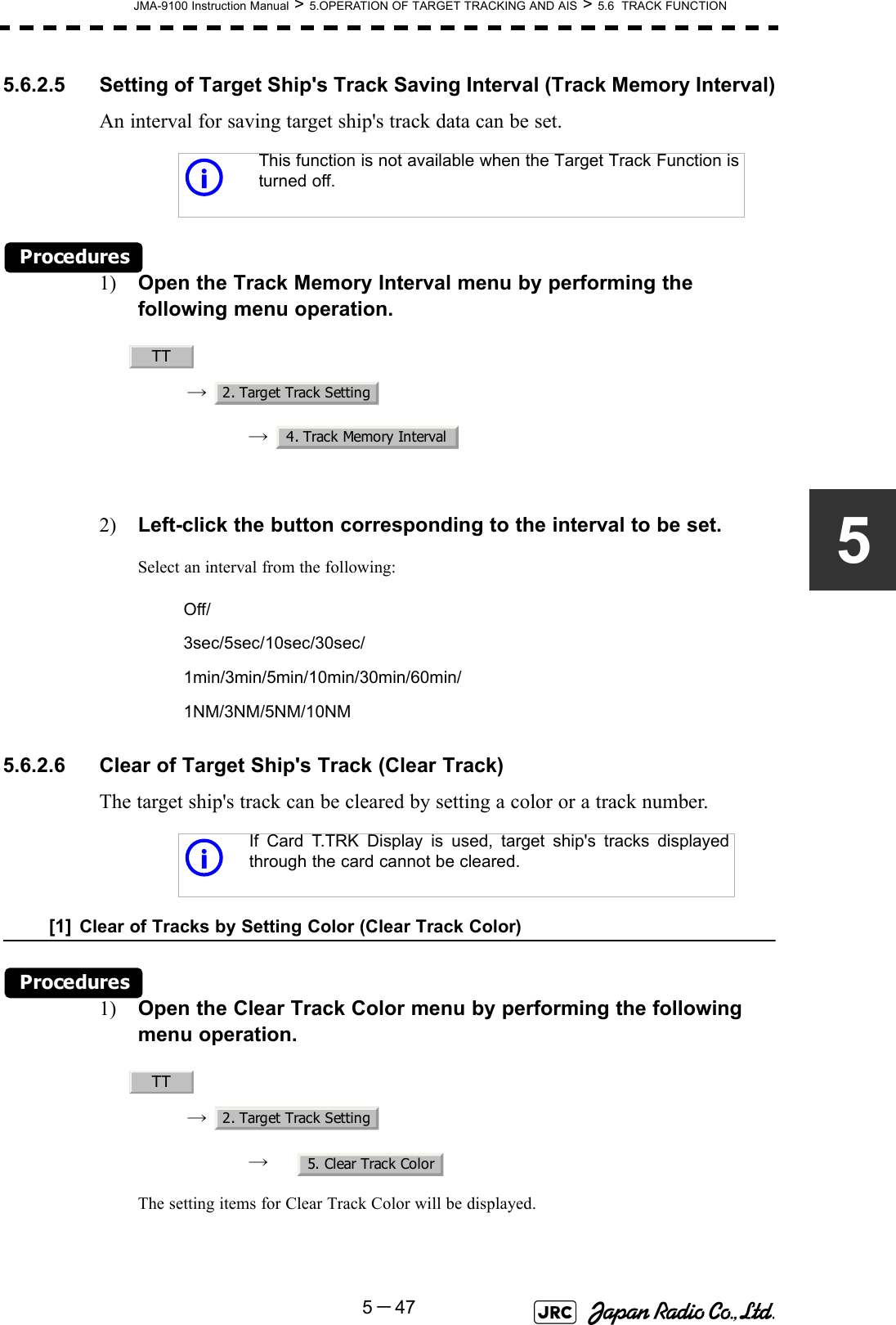 JMA-9100 Instruction Manual &gt; 5.OPERATION OF TARGET TRACKING AND AIS &gt; 5.6  TRACK FUNCTION5－4755.6.2.5 Setting of Target Ship&apos;s Track Saving Interval (Track Memory Interval)An interval for saving target ship&apos;s track data can be set.Procedures1) Open the Track Memory Interval menu by performing the following menu operation.→ → 2) Left-click the button corresponding to the interval to be set.Select an interval from the following: 5.6.2.6 Clear of Target Ship&apos;s Track (Clear Track)The target ship&apos;s track can be cleared by setting a color or a track number.[1] Clear of Tracks by Setting Color (Clear Track Color)Procedures1) Open the Clear Track Color menu by performing the following menu operation.→ → The setting items for Clear Track Color will be displayed.iThis function is not available when the Target Track Function isturned off.Off/3sec/5sec/10sec/30sec/1min/3min/5min/10min/30min/60min/1NM/3NM/5NM/10NMiIf Card T.TRK Display is used, target ship&apos;s tracks displayedthrough the card cannot be cleared.TT2. Target Track Setting4. Track Memory IntervalTT2. Target Track Setting5. Clear Track Color