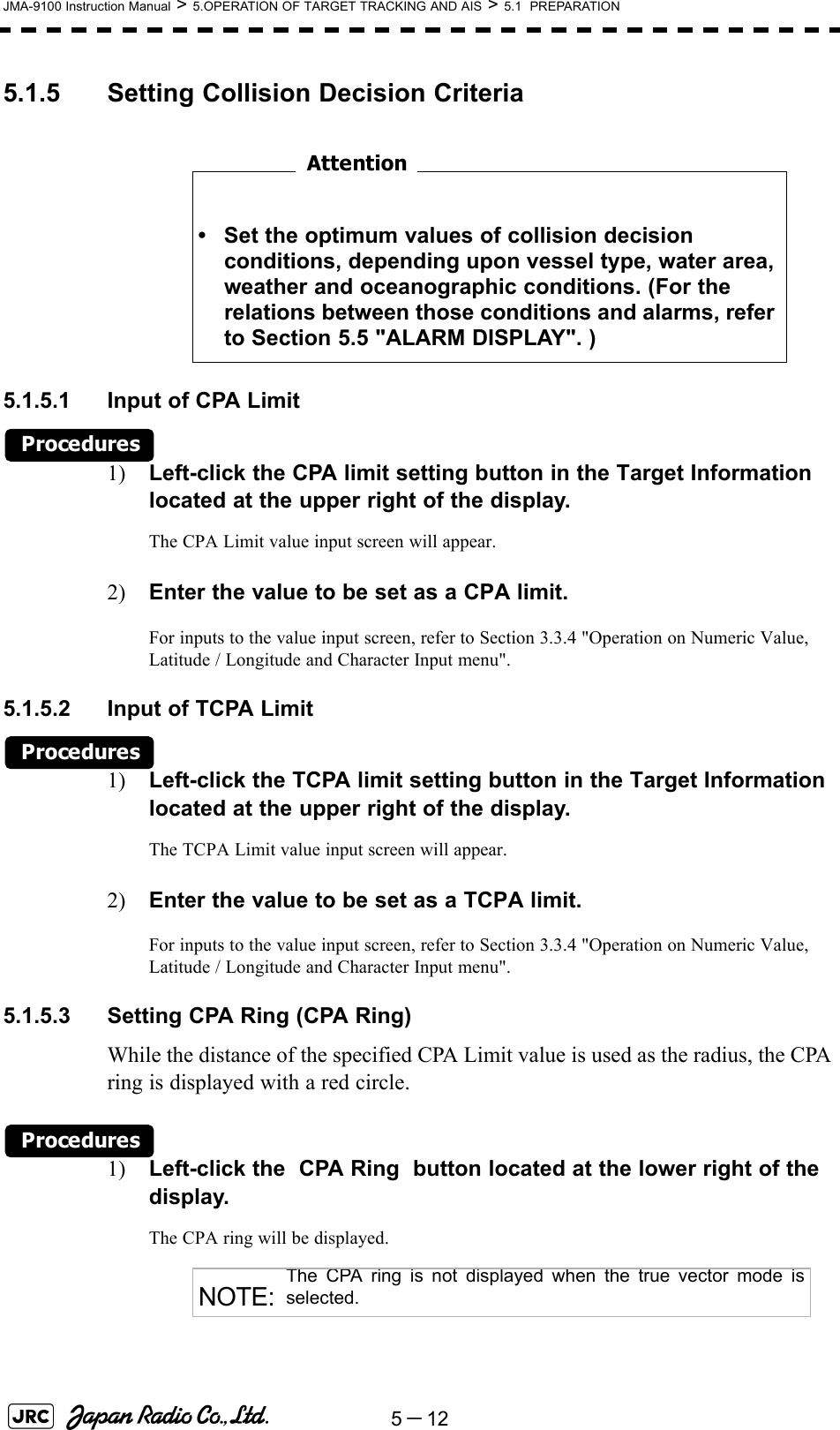 5－12JMA-9100 Instruction Manual &gt; 5.OPERATION OF TARGET TRACKING AND AIS &gt; 5.1  PREPARATION5.1.5 Setting Collision Decision Criteria　　　　　　　　5.1.5.1 Input of CPA LimitProcedures1) Left-click the CPA limit setting button in the Target Information located at the upper right of the display.The CPA Limit value input screen will appear.2) Enter the value to be set as a CPA limit.For inputs to the value input screen, refer to Section 3.3.4 &quot;Operation on Numeric Value, Latitude / Longitude and Character Input menu&quot;.5.1.5.2 Input of TCPA LimitProcedures1) Left-click the TCPA limit setting button in the Target Information located at the upper right of the display.The TCPA Limit value input screen will appear.2) Enter the value to be set as a TCPA limit.For inputs to the value input screen, refer to Section 3.3.4 &quot;Operation on Numeric Value, Latitude / Longitude and Character Input menu&quot;.5.1.5.3 Setting CPA Ring (CPA Ring)While the distance of the specified CPA Limit value is used as the radius, the CPA ring is displayed with a red circle.Procedures1) Left-click the  CPA Ring  button located at the lower right of the display.The CPA ring will be displayed. • Set the optimum values of collision decision conditions, depending upon vessel type, water area, weather and oceanographic conditions. (For the relations between those conditions and alarms, refer to Section 5.5 &quot;ALARM DISPLAY&quot;. )NOTE:The CPA ring is not displayed when the true vector mode isselected.Attention