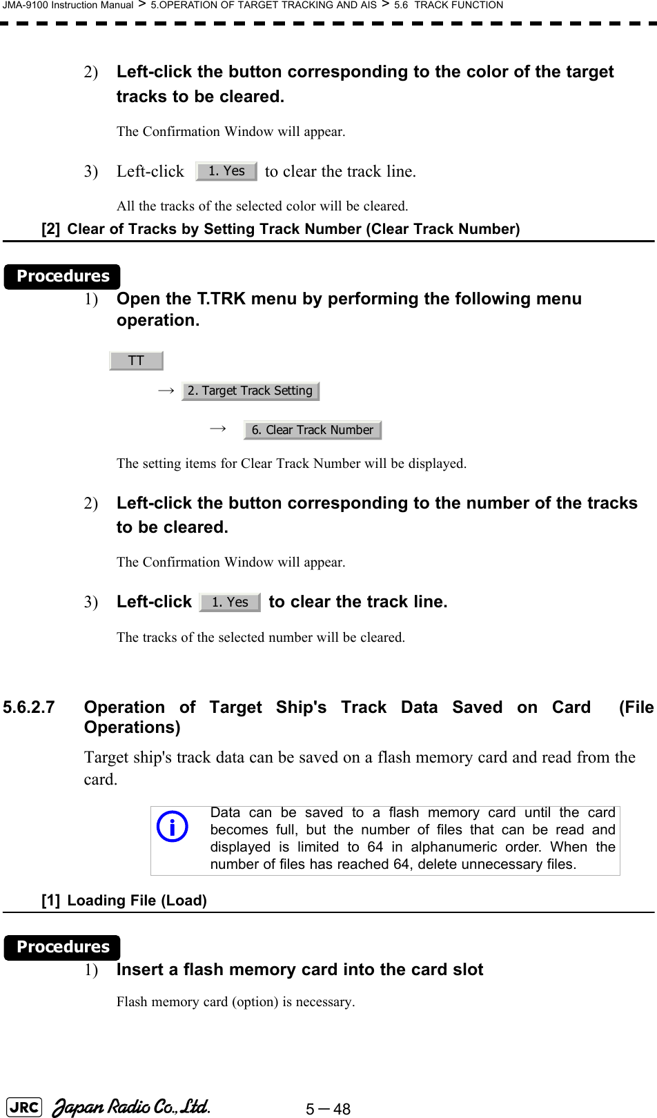 5－48JMA-9100 Instruction Manual &gt; 5.OPERATION OF TARGET TRACKING AND AIS &gt; 5.6  TRACK FUNCTION2) Left-click the button corresponding to the color of the target tracks to be cleared.The Confirmation Window will appear.3) Left-click    to clear the track line.All the tracks of the selected color will be cleared.[2] Clear of Tracks by Setting Track Number (Clear Track Number)Procedures1) Open the T.TRK menu by performing the following menu operation.→ → The setting items for Clear Track Number will be displayed.2) Left-click the button corresponding to the number of the tracks to be cleared.The Confirmation Window will appear.3) Left-click   to clear the track line.The tracks of the selected number will be cleared. 5.6.2.7 Operation of Target Ship&apos;s Track Data Saved on Card  (FileOperations)Target ship&apos;s track data can be saved on a flash memory card and read from the card.[1] Loading File (Load)Procedures1) Insert a flash memory card into the card slotFlash memory card (option) is necessary.iData can be saved to a flash memory card until the cardbecomes full, but the number of files that can be read anddisplayed is limited to 64 in alphanumeric order. When thenumber of files has reached 64, delete unnecessary files.1. YesTT2. Target Track Setting6. Clear Track Number1. Yes