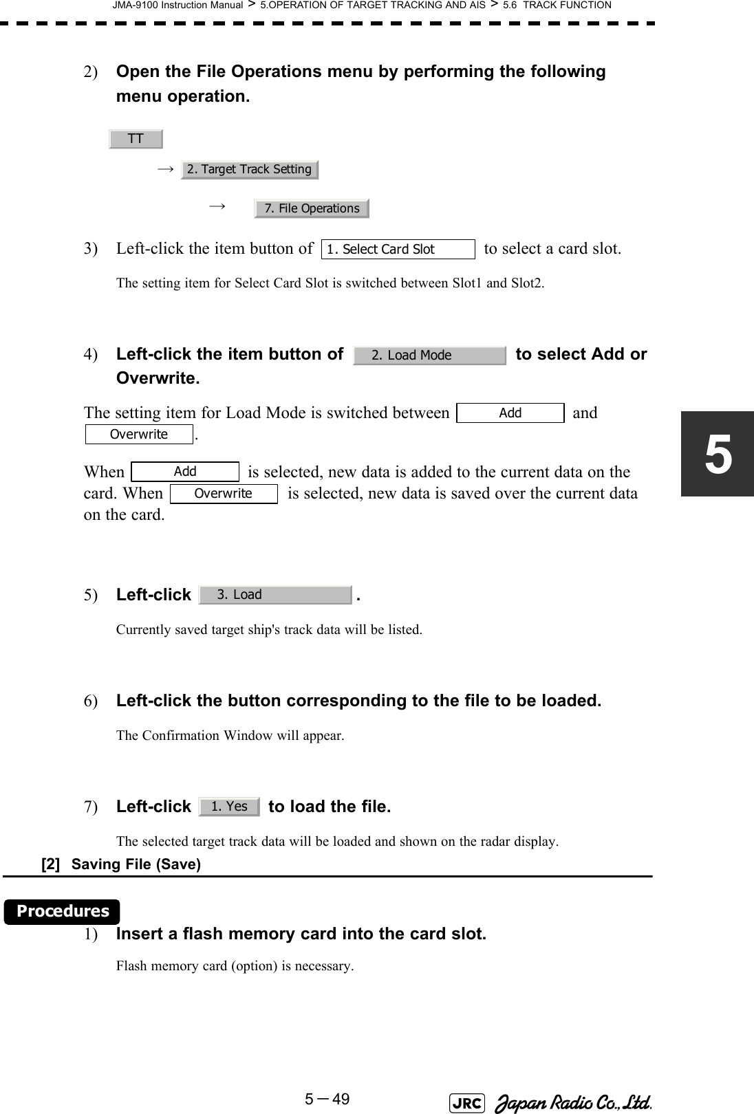 JMA-9100 Instruction Manual &gt; 5.OPERATION OF TARGET TRACKING AND AIS &gt; 5.6  TRACK FUNCTION5－4952) Open the File Operations menu by performing the following menu operation.→ → 3) Left-click the item button of   to select a card slot.The setting item for Select Card Slot is switched between Slot1 and Slot2.4) Left-click the item button of   to select Add or Overwrite. The setting item for Load Mode is switched between   and .When   is selected, new data is added to the current data on the card. When   is selected, new data is saved over the current data on the card.5) Left-click .Currently saved target ship&apos;s track data will be listed.6) Left-click the button corresponding to the file to be loaded.The Confirmation Window will appear.7) Left-click   to load the file.The selected target track data will be loaded and shown on the radar display.[2]  Saving File (Save)Procedures1) Insert a flash memory card into the card slot.Flash memory card (option) is necessary.TT2. Target Track Setting7. File Operations1. Select Card Slot2. Load ModeAddOverwriteAddOverwrite3. Load1. Yes