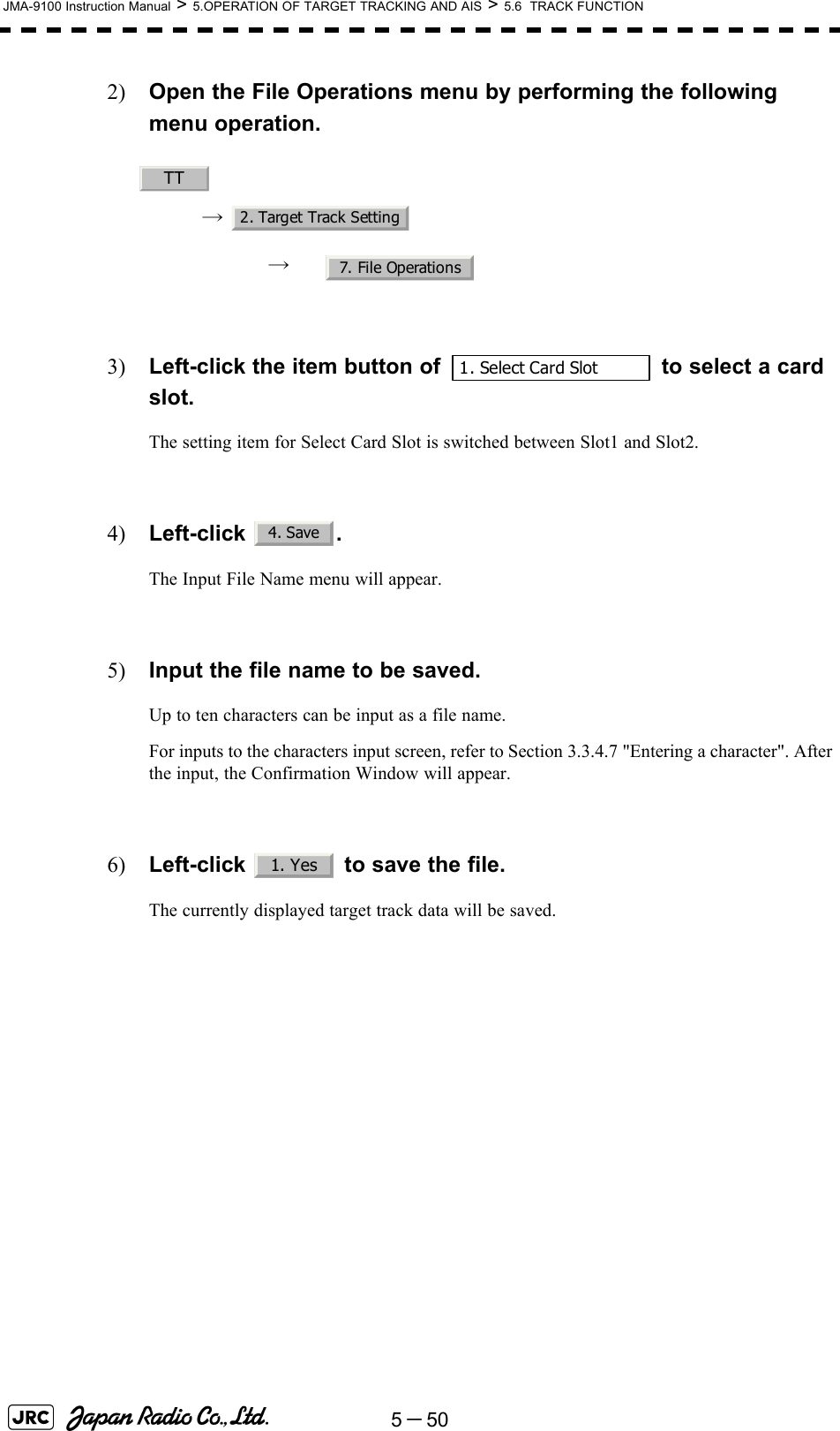 5－50JMA-9100 Instruction Manual &gt; 5.OPERATION OF TARGET TRACKING AND AIS &gt; 5.6  TRACK FUNCTION2) Open the File Operations menu by performing the following menu operation.→ → 3) Left-click the item button of   to select a card slot.The setting item for Select Card Slot is switched between Slot1 and Slot2.4) Left-click . The Input File Name menu will appear.5) Input the file name to be saved.Up to ten characters can be input as a file name.For inputs to the characters input screen, refer to Section 3.3.4.7 &quot;Entering a character&quot;. After the input, the Confirmation Window will appear.6) Left-click   to save the file.The currently displayed target track data will be saved. TT2. Target Track Setting7. File Operations1. Select Card Slot4. Save1. Yes