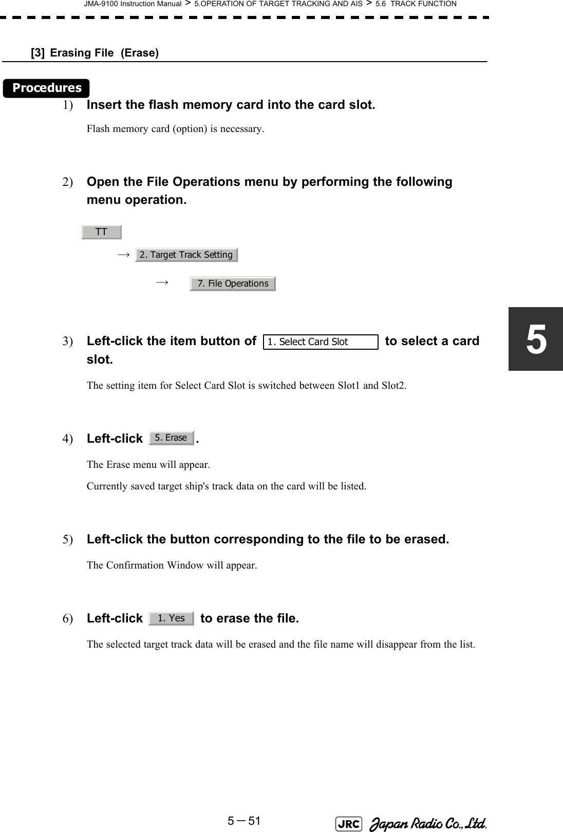 JMA-9100 Instruction Manual &gt; 5.OPERATION OF TARGET TRACKING AND AIS &gt; 5.6  TRACK FUNCTION5－515[3] Erasing File  (Erase)Procedures1) Insert the flash memory card into the card slot.Flash memory card (option) is necessary.2) Open the File Operations menu by performing the following menu operation.→ → 3) Left-click the item button of   to select a card slot.The setting item for Select Card Slot is switched between Slot1 and Slot2.4) Left-click .The Erase menu will appear.Currently saved target ship&apos;s track data on the card will be listed.5) Left-click the button corresponding to the file to be erased.The Confirmation Window will appear.6) Left-click   to erase the file.The selected target track data will be erased and the file name will disappear from the list.TT2. Target Track Setting7. File Operations1. Select Card Slot5. Erase1. Yes