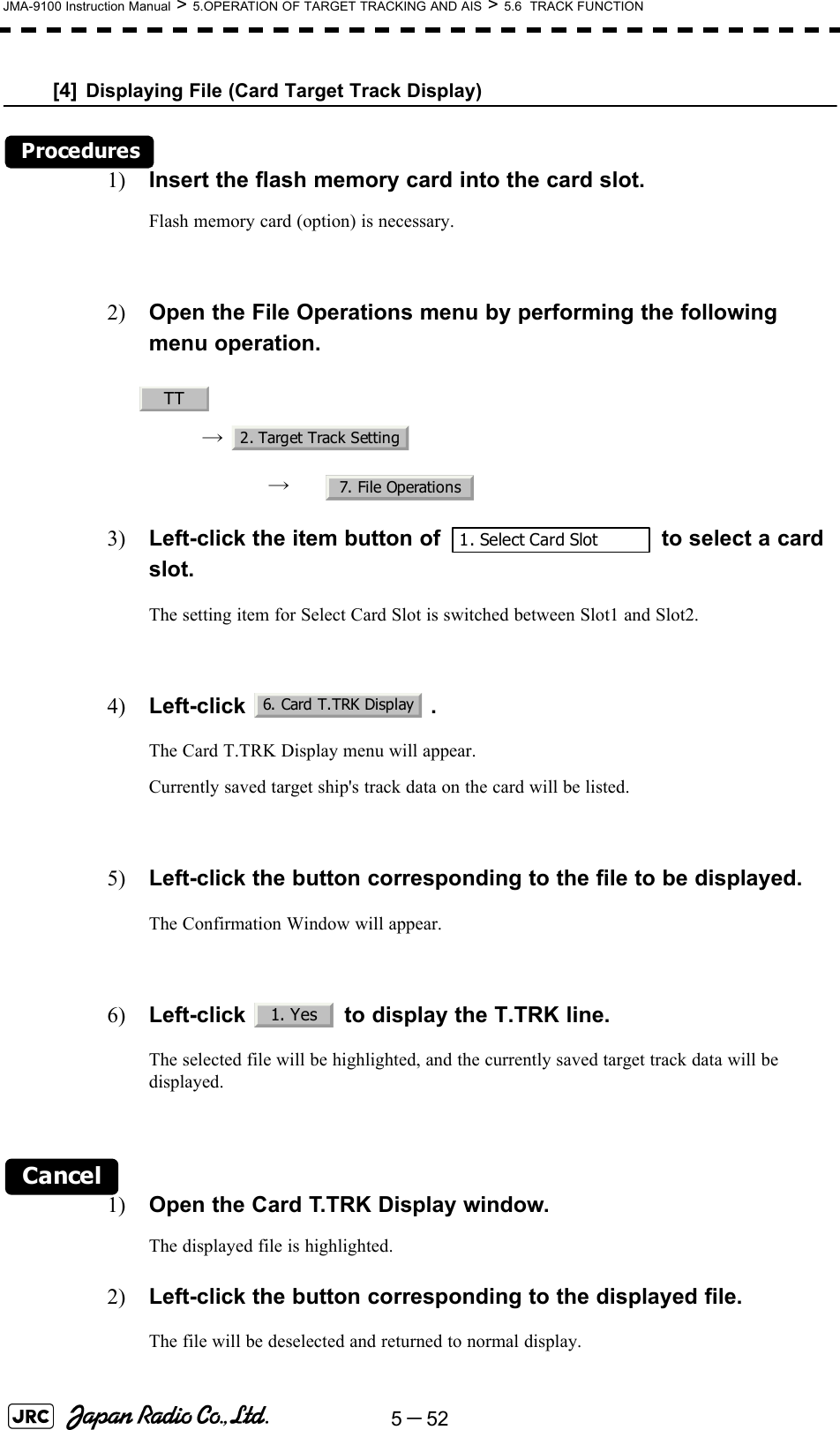 5－52JMA-9100 Instruction Manual &gt; 5.OPERATION OF TARGET TRACKING AND AIS &gt; 5.6  TRACK FUNCTION[4] Displaying File (Card Target Track Display)Procedures1) Insert the flash memory card into the card slot.Flash memory card (option) is necessary.2) Open the File Operations menu by performing the following menu operation.→ → 3) Left-click the item button of   to select a card slot. The setting item for Select Card Slot is switched between Slot1 and Slot2.4) Left-click . The Card T.TRK Display menu will appear.Currently saved target ship&apos;s track data on the card will be listed.5) Left-click the button corresponding to the file to be displayed.The Confirmation Window will appear.6) Left-click   to display the T.TRK line.The selected file will be highlighted, and the currently saved target track data will be displayed.Cancel1) Open the Card T.TRK Display window.The displayed file is highlighted.2) Left-click the button corresponding to the displayed file.The file will be deselected and returned to normal display.TT2. Target Track Setting7. File Operations1. Select Card Slot6. Card T.TRK Display1. Yes