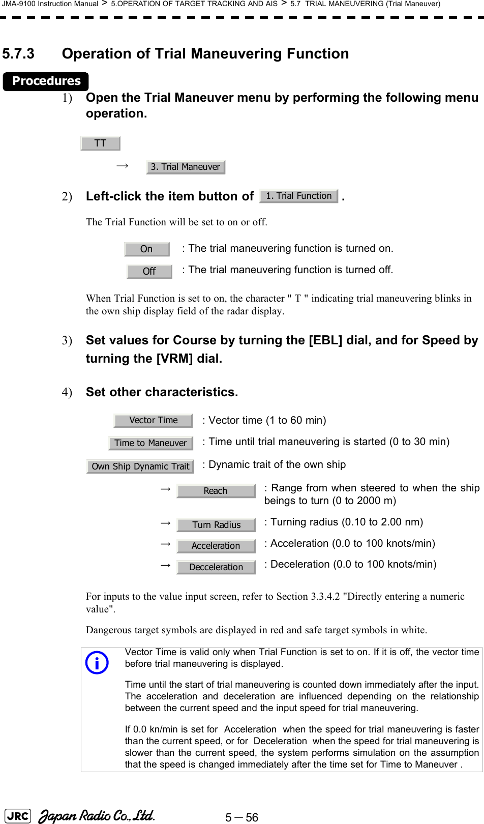 5－56JMA-9100 Instruction Manual &gt; 5.OPERATION OF TARGET TRACKING AND AIS &gt; 5.7  TRIAL MANEUVERING (Trial Maneuver)5.7.3 Operation of Trial Maneuvering FunctionProcedures1) Open the Trial Maneuver menu by performing the following menu operation.→ 2) Left-click the item button of  .The Trial Function will be set to on or off.When Trial Function is set to on, the character &quot; T &quot; indicating trial maneuvering blinks in the own ship display field of the radar display.3) Set values for Course by turning the [EBL] dial, and for Speed by turning the [VRM] dial.4) Set other characteristics.For inputs to the value input screen, refer to Section 3.3.4.2 &quot;Directly entering a numeric value&quot;.Dangerous target symbols are displayed in red and safe target symbols in white.: The trial maneuvering function is turned on.: The trial maneuvering function is turned off.: Vector time (1 to 60 min): Time until trial maneuvering is started (0 to 30 min): Dynamic trait of the own ship→ : Range from when steered to when the shipbeings to turn (0 to 2000 m)→ : Turning radius (0.10 to 2.00 nm)→ : Acceleration (0.0 to 100 knots/min)→ : Deceleration (0.0 to 100 knots/min)iVector Time is valid only when Trial Function is set to on. If it is off, the vector timebefore trial maneuvering is displayed.Time until the start of trial maneuvering is counted down immediately after the input.The acceleration and deceleration are influenced depending on the relationshipbetween the current speed and the input speed for trial maneuvering.If 0.0 kn/min is set for  Acceleration  when the speed for trial maneuvering is fasterthan the current speed, or for  Deceleration  when the speed for trial maneuvering isslower than the current speed, the system performs simulation on the assumptionthat the speed is changed immediately after the time set for Time to Maneuver .TT3. Trial Maneuver1. Trial FunctionOnOffVector TimeTime to ManeuverOwn Ship Dynamic TraitReachTurn RadiusAccelerationDecceleration