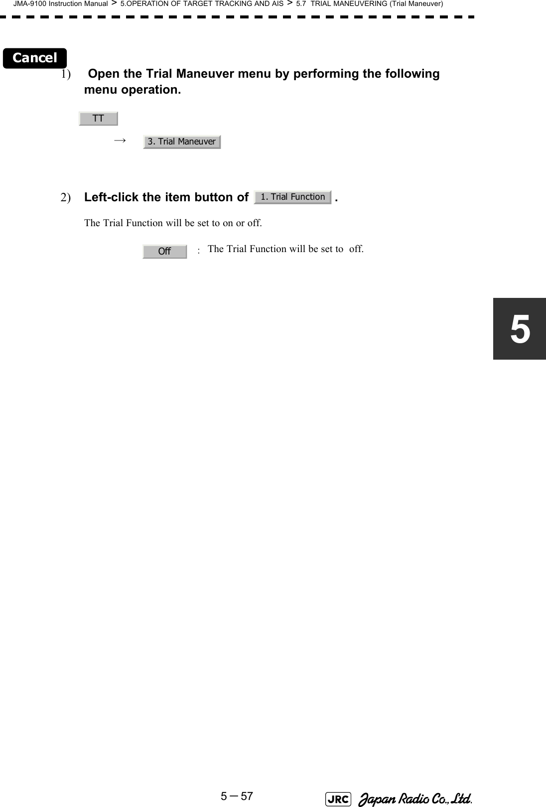 JMA-9100 Instruction Manual &gt; 5.OPERATION OF TARGET TRACKING AND AIS &gt; 5.7  TRIAL MANEUVERING (Trial Maneuver)5－575Cancel1)  Open the Trial Maneuver menu by performing the following menu operation.→ 2) Left-click the item button of  .The Trial Function will be set to on or off.  ：The Trial Function will be set to  off.TT3. Trial Maneuver1. Trial FunctionOff