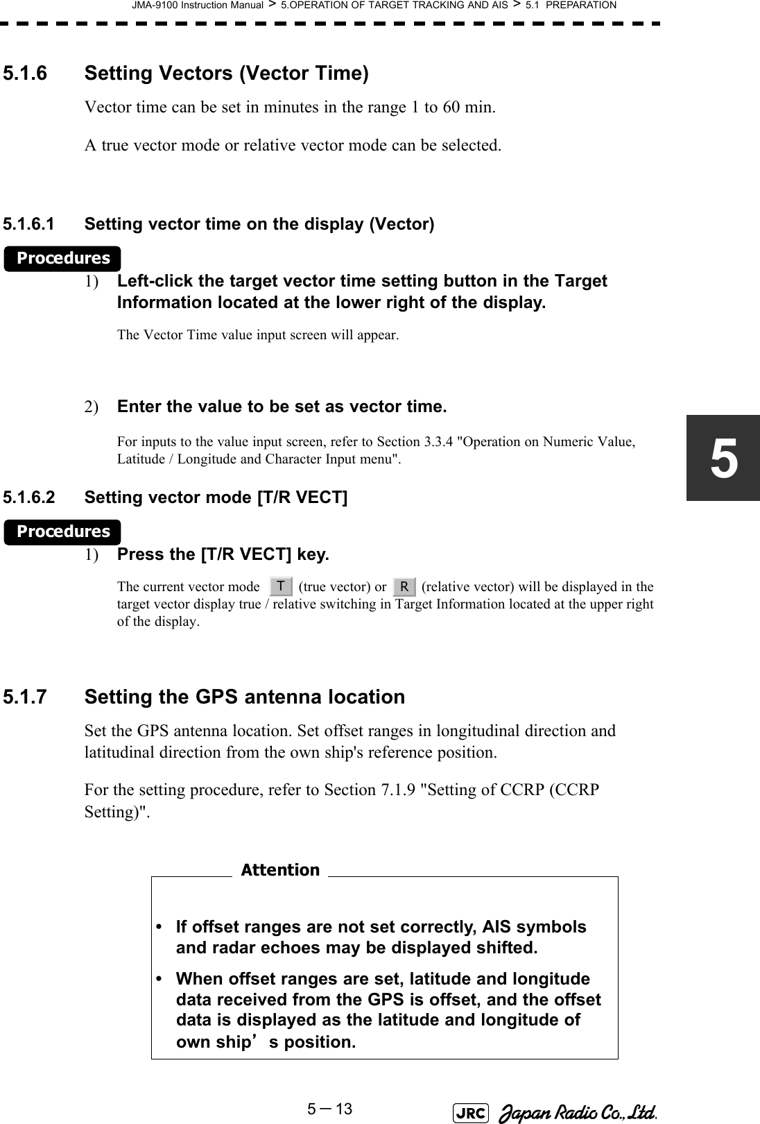 JMA-9100 Instruction Manual &gt; 5.OPERATION OF TARGET TRACKING AND AIS &gt; 5.1  PREPARATION5－1355.1.6 Setting Vectors (Vector Time)Vector time can be set in minutes in the range 1 to 60 min.A true vector mode or relative vector mode can be selected.5.1.6.1 Setting vector time on the display (Vector)Procedures1) Left-click the target vector time setting button in the Target Information located at the lower right of the display.The Vector Time value input screen will appear.2) Enter the value to be set as vector time.For inputs to the value input screen, refer to Section 3.3.4 &quot;Operation on Numeric Value, Latitude / Longitude and Character Input menu&quot;.5.1.6.2 Setting vector mode [T/R VECT] Procedures1) Press the [T/R VECT] key.The current vector mode    (true vector) or   (relative vector) will be displayed in the target vector display true / relative switching in Target Information located at the upper right of the display.5.1.7 Setting the GPS antenna locationSet the GPS antenna location. Set offset ranges in longitudinal direction and latitudinal direction from the own ship&apos;s reference position.For the setting procedure, refer to Section 7.1.9 &quot;Setting of CCRP (CCRP Setting)&quot;.　　　　　　　　  • If offset ranges are not set correctly, AIS symbols and radar echoes may be displayed shifted.• When offset ranges are set, latitude and longitude data received from the GPS is offset, and the offset data is displayed as the latitude and longitude of own ship’s position.TRAttention