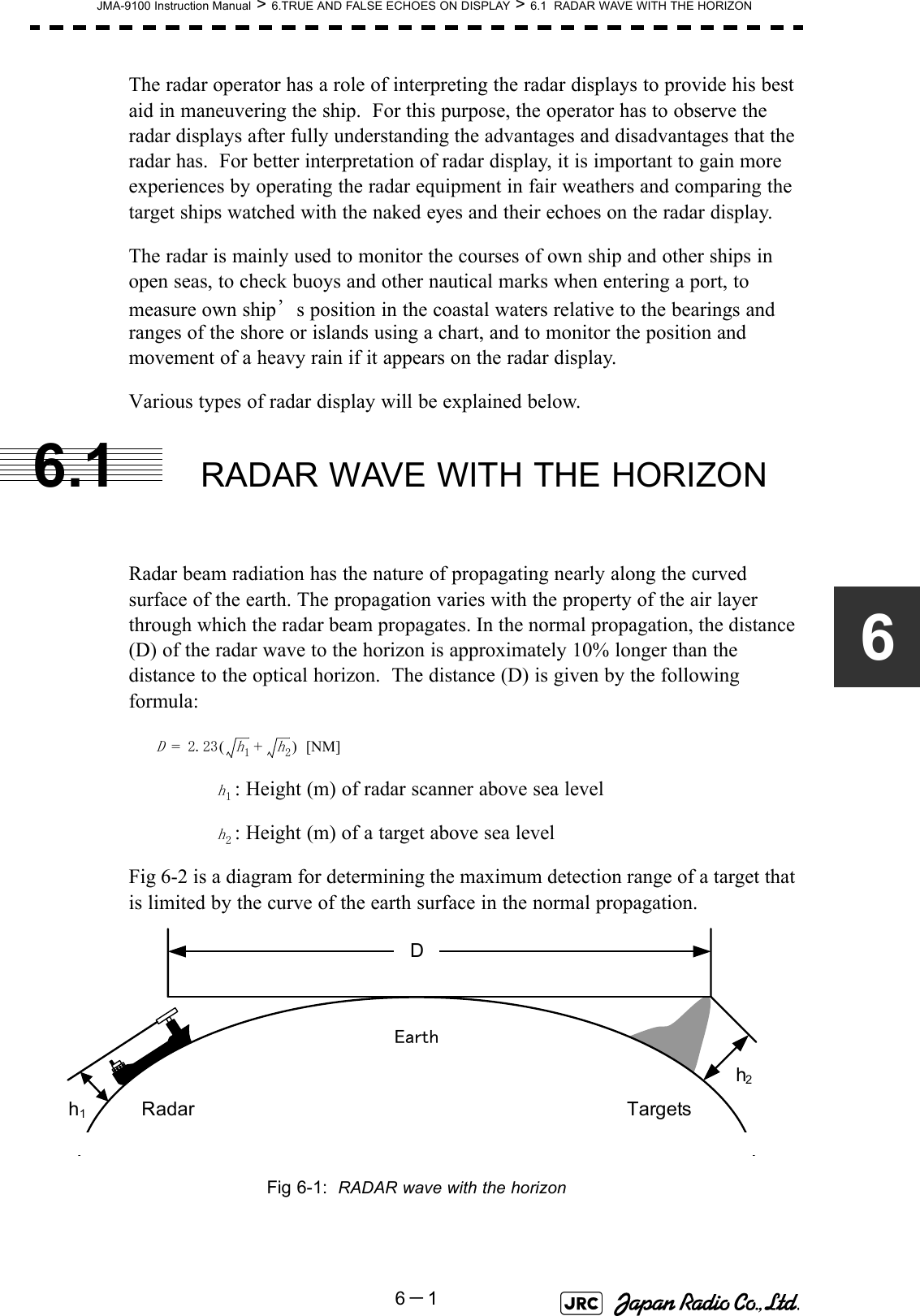 JMA-9100 Instruction Manual &gt; 6.TRUE AND FALSE ECHOES ON DISPLAY &gt; 6.1  RADAR WAVE WITH THE HORIZON6－16The radar operator has a role of interpreting the radar displays to provide his best aid in maneuvering the ship.  For this purpose, the operator has to observe the radar displays after fully understanding the advantages and disadvantages that the radar has.  For better interpretation of radar display, it is important to gain more experiences by operating the radar equipment in fair weathers and comparing the target ships watched with the naked eyes and their echoes on the radar display.The radar is mainly used to monitor the courses of own ship and other ships in open seas, to check buoys and other nautical marks when entering a port, to measure own ship’s position in the coastal waters relative to the bearings and ranges of the shore or islands using a chart, and to monitor the position and movement of a heavy rain if it appears on the radar display.Various types of radar display will be explained below.6.1 RADAR WAVE WITH THE HORIZONRadar beam radiation has the nature of propagating nearly along the curved surface of the earth. The propagation varies with the property of the air layer through which the radar beam propagates. In the normal propagation, the distance (D) of the radar wave to the horizon is approximately 10% longer than the distance to the optical horizon.  The distance (D) is given by the following formula: [NM]: Height (m) of radar scanner above sea level: Height (m) of a target above sea levelFig 6-2 is a diagram for determining the maximum detection range of a target that is limited by the curve of the earth surface in the normal propagation.Fig 6-1:  RADAR wave with the horizonD2.23h1h2+()=h1h2DEarthh1h2Radar Targets