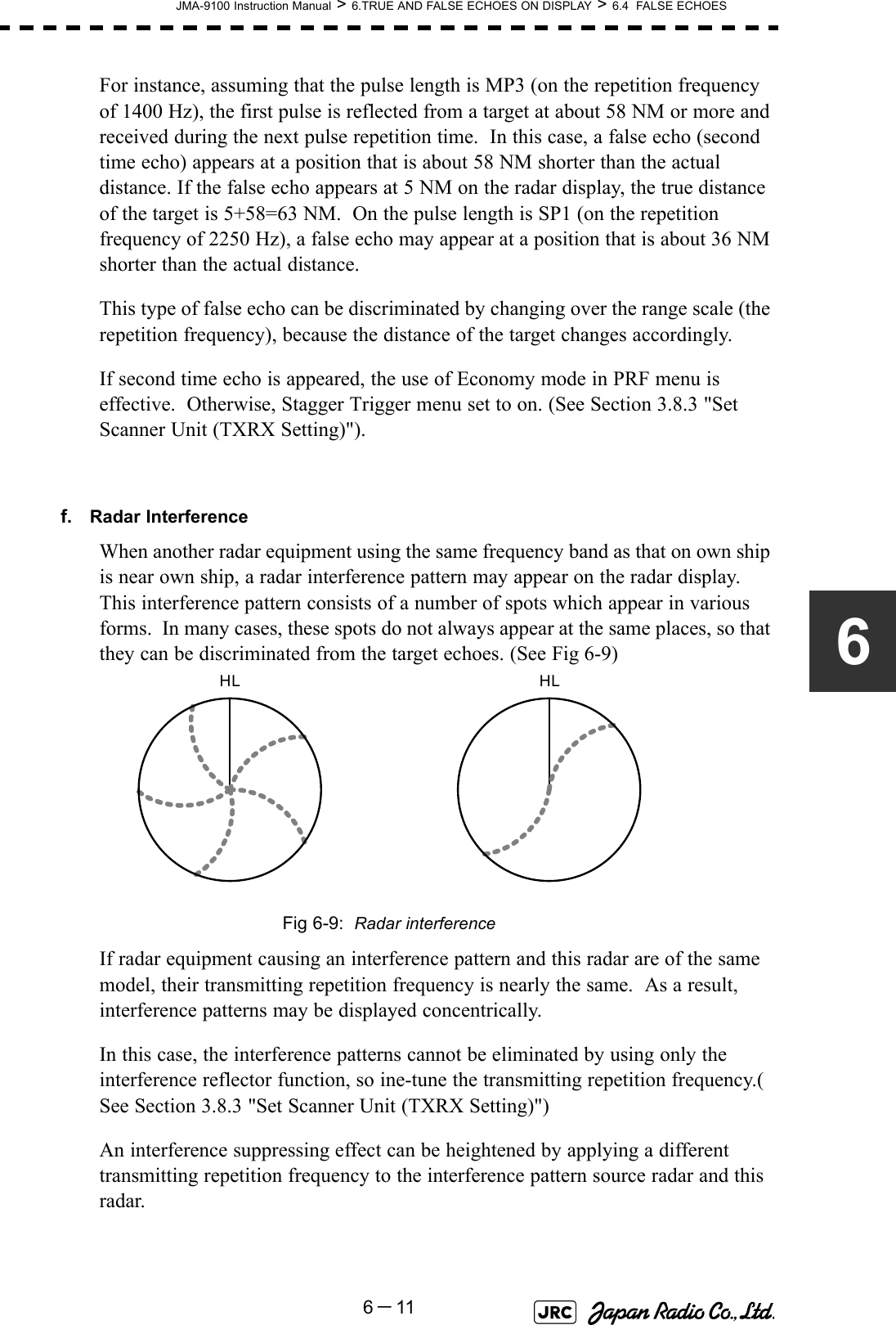 JMA-9100 Instruction Manual &gt; 6.TRUE AND FALSE ECHOES ON DISPLAY &gt; 6.4  FALSE ECHOES6－116For instance, assuming that the pulse length is MP3 (on the repetition frequency of 1400 Hz), the first pulse is reflected from a target at about 58 NM or more and received during the next pulse repetition time.  In this case, a false echo (second time echo) appears at a position that is about 58 NM shorter than the actual distance. If the false echo appears at 5 NM on the radar display, the true distance of the target is 5+58=63 NM.  On the pulse length is SP1 (on the repetition frequency of 2250 Hz), a false echo may appear at a position that is about 36 NM shorter than the actual distance.This type of false echo can be discriminated by changing over the range scale (the repetition frequency), because the distance of the target changes accordingly.If second time echo is appeared, the use of Economy mode in PRF menu is effective.  Otherwise, Stagger Trigger menu set to on. (See Section 3.8.3 &quot;Set Scanner Unit (TXRX Setting)&quot;).f. Radar InterferenceWhen another radar equipment using the same frequency band as that on own ship is near own ship, a radar interference pattern may appear on the radar display.  This interference pattern consists of a number of spots which appear in various forms.  In many cases, these spots do not always appear at the same places, so that they can be discriminated from the target echoes. (See Fig 6-9)Fig 6-9:  Radar interferenceIf radar equipment causing an interference pattern and this radar are of the same model, their transmitting repetition frequency is nearly the same.  As a result, interference patterns may be displayed concentrically.In this case, the interference patterns cannot be eliminated by using only the interference reflector function, so ine-tune the transmitting repetition frequency.( See Section 3.8.3 &quot;Set Scanner Unit (TXRX Setting)&quot;)An interference suppressing effect can be heightened by applying a different transmitting repetition frequency to the interference pattern source radar and this radar.HL HL