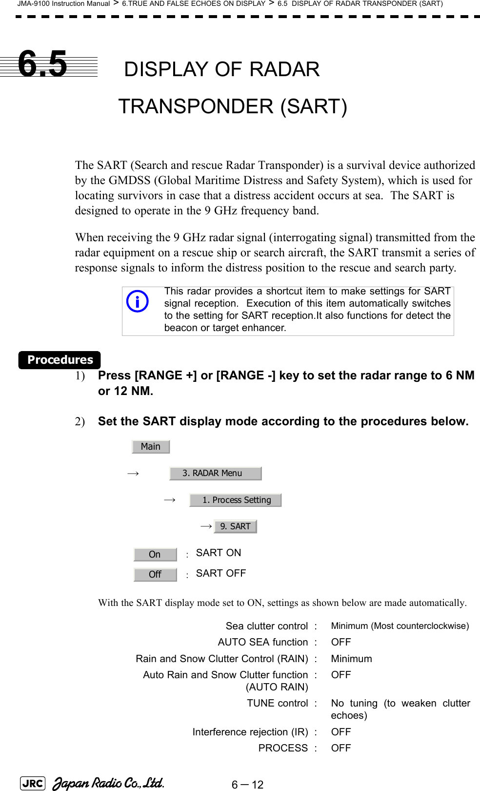 6－12JMA-9100 Instruction Manual &gt; 6.TRUE AND FALSE ECHOES ON DISPLAY &gt; 6.5  DISPLAY OF RADAR TRANSPONDER (SART)6.5  DISPLAY OF RADAR TRANSPONDER (SART)The SART (Search and rescue Radar Transponder) is a survival device authorized by the GMDSS (Global Maritime Distress and Safety System), which is used for locating survivors in case that a distress accident occurs at sea.  The SART is designed to operate in the 9 GHz frequency band.When receiving the 9 GHz radar signal (interrogating signal) transmitted from the radar equipment on a rescue ship or search aircraft, the SART transmit a series of response signals to inform the distress position to the rescue and search party.Procedures1) Press [RANGE +] or [RANGE -] key to set the radar range to 6 NM or 12 NM.2) Set the SART display mode according to the procedures below.　　 →　　　 →　→ With the SART display mode set to ON, settings as shown below are made automatically.This radar provides a shortcut item to make settings for SARTsignal reception.  Execution of this item automatically switchesto the setting for SART reception.It also functions for detect thebeacon or target enhancer. ：SART ON  ：SART OFFSea clutter control : Minimum (Most counterclockwise)AUTO SEA function : OFFRain and Snow Clutter Control (RAIN) : MinimumAuto Rain and Snow Clutter function(AUTO RAIN):OFFTUNE control : No tuning (to weaken clutterechoes)Interference rejection (IR) : OFFPROCESS : OFFiMain3. RADAR Menu1. Process Setting9. SARTOnOff