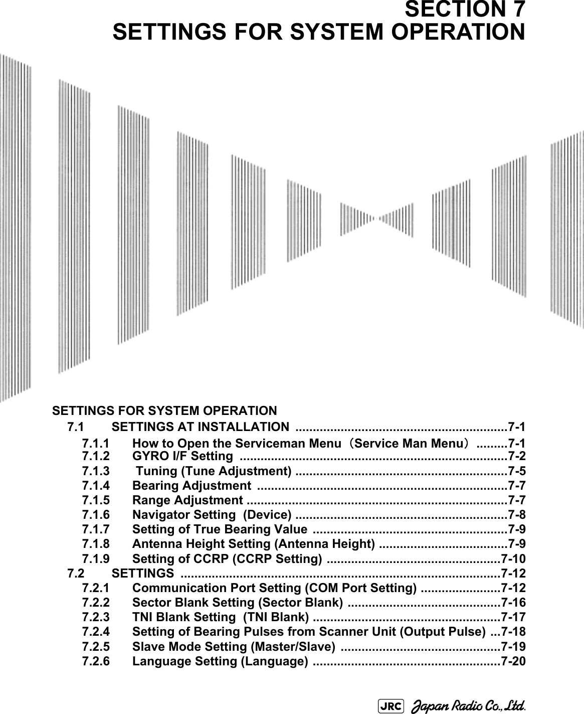 SETTINGS FOR SYSTEM OPERATION7.1 SETTINGS AT INSTALLATION  .............................................................7-17.1.1 How to Open the Serviceman Menu（Service Man Menu） .........7-17.1.2 GYRO I/F Setting  .............................................................................7-27.1.3  Tuning (Tune Adjustment) .............................................................7-57.1.4 Bearing Adjustment  ........................................................................7-77.1.5 Range Adjustment ...........................................................................7-77.1.6 Navigator Setting  (Device) .............................................................7-87.1.7 Setting of True Bearing Value ........................................................7-97.1.8 Antenna Height Setting (Antenna Height) .....................................7-97.1.9 Setting of CCRP (CCRP Setting) ..................................................7-107.2 SETTINGS ............................................................................................7-127.2.1 Communication Port Setting (COM Port Setting) .......................7-127.2.2 Sector Blank Setting (Sector Blank) ............................................7-167.2.3 TNI Blank Setting  (TNI Blank) ......................................................7-177.2.4 Setting of Bearing Pulses from Scanner Unit (Output Pulse) ...7-187.2.5 Slave Mode Setting (Master/Slave)  ..............................................7-197.2.6 Language Setting (Language) ......................................................7-20SECTION 7SETTINGS FOR SYSTEM OPERATION