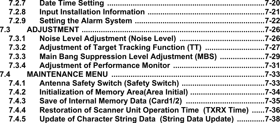 7.2.7 Date Time Setting ..........................................................................7-207.2.8 Input Installation Information .......................................................7-217.2.9 Setting the Alarm System .............................................................7-227.3 ADJUSTMENT ......................................................................................7-267.3.1 Noise Level Adjustment (Noise Level)  ........................................7-267.3.2 Adjustment of Target Tracking Function (TT)  ............................7-277.3.3 Main Bang Suppression Level Adjustment (MBS)  .....................7-297.3.4 Adjustment of Performance Monitor  ...........................................7-317.4 MAINTENANCE MENU  ........................................................................7-337.4.1 Antenna Safety Switch (Safety Switch) .......................................7-337.4.2 Initialization of Memory Area(Area Initial) ...................................7-347.4.3 Save of Internal Memory Data (Card1/2)  .....................................7-357.4.4 Restoration of Scanner Unit Operation Time  (TXRX Time)  ......7-367.4.5 Update of Character String Data  (String Data Update) .............7-38
