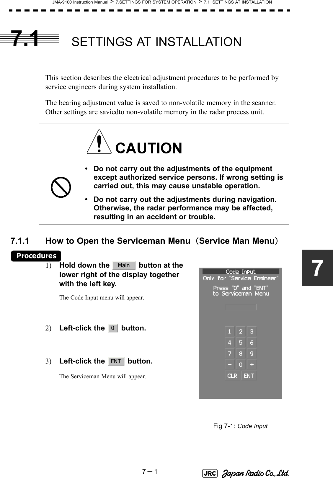 JMA-9100 Instruction Manual &gt; 7.SETTINGS FOR SYSTEM OPERATION &gt; 7.1  SETTINGS AT INSTALLATION7－177.1 SETTINGS AT INSTALLATIONThis section describes the electrical adjustment procedures to be performed by service engineers during system installation.The bearing adjustment value is saved to non-volatile memory in the scanner. Other settings are saviedto non-volatile memory in the radar process unit.7.1.1 How to Open the Serviceman Menu（Service Man Menu）Procedures1) Hold down the   button at the lower right of the display together with the left key.The Code Input menu will appear.2) Left-click the   button. 3) Left-click the   button.The Serviceman Menu will appear.• Do not carry out the adjustments of the equipment except authorized service persons. If wrong setting is carried out, this may cause unstable operation.• Do not carry out the adjustments during navigation. Otherwise, the radar performance may be affected, resulting in an accident or trouble.Fig 7-1: Code InputMain0ENT