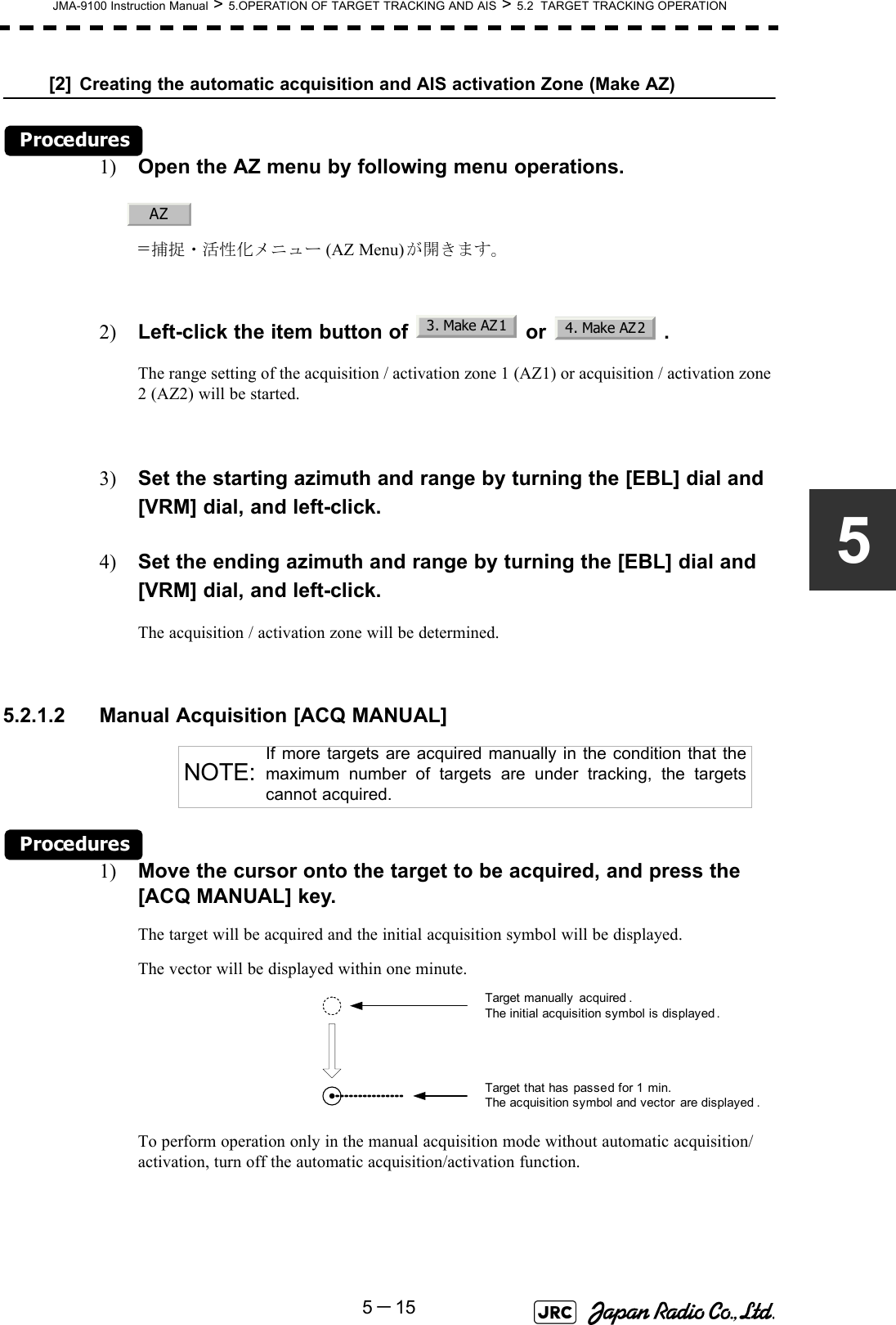 JMA-9100 Instruction Manual &gt; 5.OPERATION OF TARGET TRACKING AND AIS &gt; 5.2  TARGET TRACKING OPERATION5－155[2] Creating the automatic acquisition and AIS activation Zone (Make AZ)Procedures1) Open the AZ menu by following menu operations.=捕捉・活性化メニュー (AZ Menu)が開きます。2) Left-click the item button of   or   .The range setting of the acquisition / activation zone 1 (AZ1) or acquisition / activation zone 2 (AZ2) will be started.3) Set the starting azimuth and range by turning the [EBL] dial and [VRM] dial, and left-click.4) Set the ending azimuth and range by turning the [EBL] dial and [VRM] dial, and left-click.The acquisition / activation zone will be determined. 5.2.1.2 Manual Acquisition [ACQ MANUAL] Procedures1) Move the cursor onto the target to be acquired, and press the [ACQ MANUAL] key.The target will be acquired and the initial acquisition symbol will be displayed.The vector will be displayed within one minute.To perform operation only in the manual acquisition mode without automatic acquisition/activation, turn off the automatic acquisition/activation function.NOTE:If more targets are acquired manually in the condition that themaximum number of targets are under tracking, the targetscannot acquired.AZ3. Make AZ14. Make AZ2Target manually  acquired .The initial acquisition symbol is displayed .Target that has passed for 1 min.The acquisition symbol and vector are displayed .