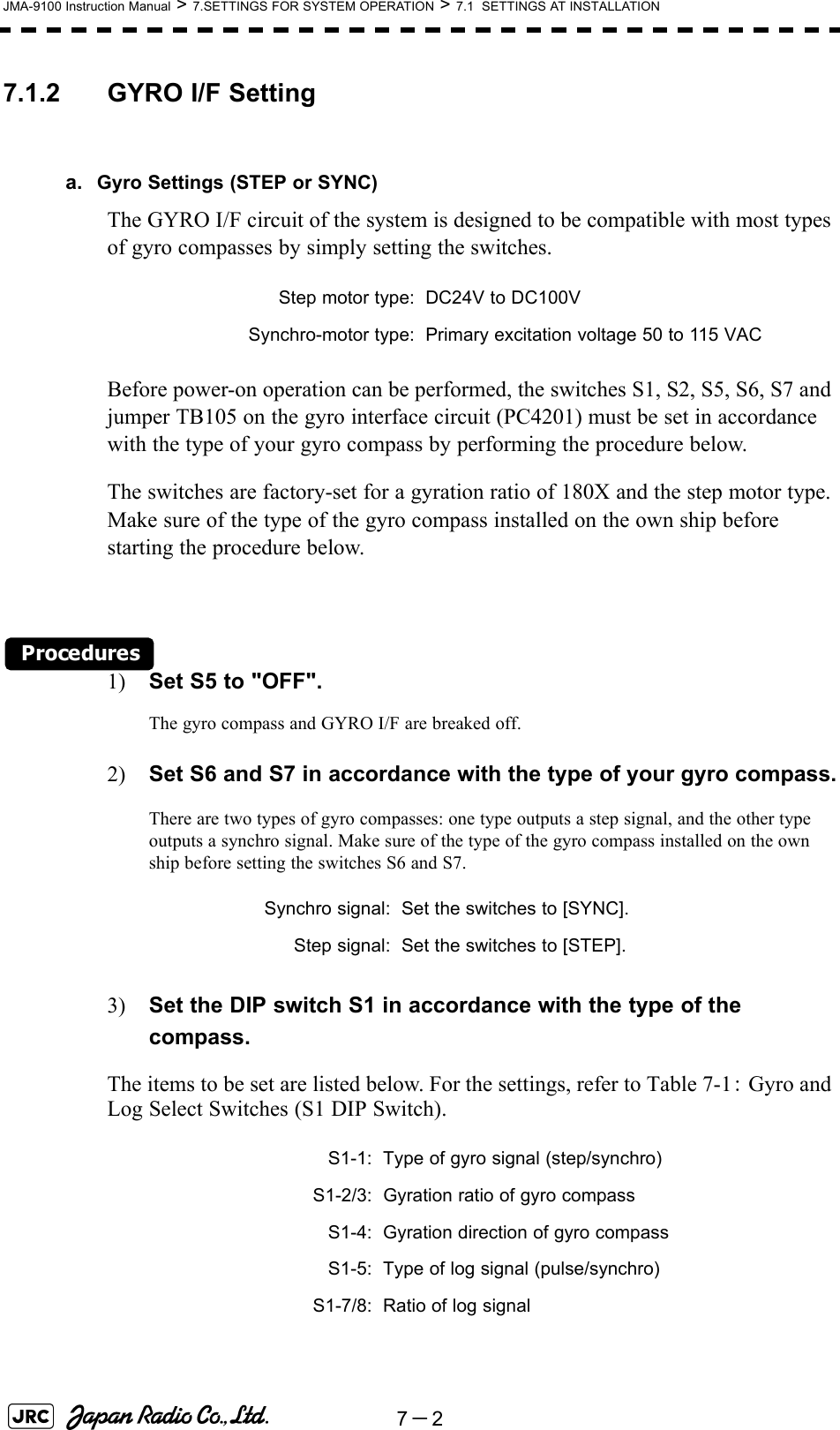7－2JMA-9100 Instruction Manual &gt; 7.SETTINGS FOR SYSTEM OPERATION &gt; 7.1  SETTINGS AT INSTALLATION7.1.2 GYRO I/F Settinga. Gyro Settings (STEP or SYNC)The GYRO I/F circuit of the system is designed to be compatible with most types of gyro compasses by simply setting the switches.Before power-on operation can be performed, the switches S1, S2, S5, S6, S7 and jumper TB105 on the gyro interface circuit (PC4201) must be set in accordance with the type of your gyro compass by performing the procedure below. The switches are factory-set for a gyration ratio of 180X and the step motor type. Make sure of the type of the gyro compass installed on the own ship before starting the procedure below.Procedures1) Set S5 to &quot;OFF&quot;.The gyro compass and GYRO I/F are breaked off.2) Set S6 and S7 in accordance with the type of your gyro compass.There are two types of gyro compasses: one type outputs a step signal, and the other type outputs a synchro signal. Make sure of the type of the gyro compass installed on the own ship before setting the switches S6 and S7.3) Set the DIP switch S1 in accordance with the type of the compass.The items to be set are listed below. For the settings, refer to Table 7-1： Gyro and Log Select Switches (S1 DIP Switch).Step motor type: DC24V to DC100VSynchro-motor type: Primary excitation voltage 50 to 115 VACSynchro signal: Set the switches to [SYNC].Step signal: Set the switches to [STEP].S1-1: Type of gyro signal (step/synchro)S1-2/3: Gyration ratio of gyro compassS1-4: Gyration direction of gyro compassS1-5: Type of log signal (pulse/synchro)S1-7/8: Ratio of log signal