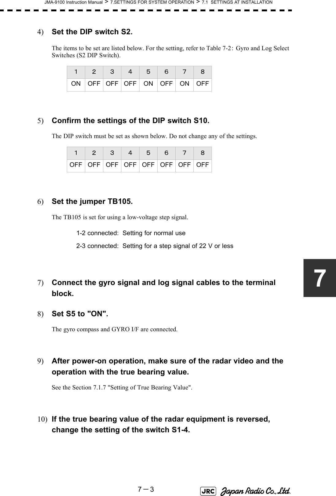 JMA-9100 Instruction Manual &gt; 7.SETTINGS FOR SYSTEM OPERATION &gt; 7.1  SETTINGS AT INSTALLATION7－374) Set the DIP switch S2.The items to be set are listed below. For the setting, refer to Table 7-2： Gyro and Log Select Switches (S2 DIP Switch).5) Confirm the settings of the DIP switch S10.The DIP switch must be set as shown below. Do not change any of the settings.6) Set the jumper TB105.The TB105 is set for using a low-voltage step signal.7) Connect the gyro signal and log signal cables to the terminal block.8) Set S5 to &quot;ON&quot;.The gyro compass and GYRO I/F are connected.9) After power-on operation, make sure of the radar video and the operation with the true bearing value. See the Section 7.1.7 &quot;Setting of True Bearing Value&quot;.10) If the true bearing value of the radar equipment is reversed, change the setting of the switch S1-4.１ ２ ３ ４ ５ ６ ７ ８ON OFF OFF OFF ON OFF ON OFF１ ２ ３ ４ ５ ６ ７ ８OFFOFFOFFOFFOFFOFFOFFOFF1-2 connected: Setting for normal use2-3 connected: Setting for a step signal of 22 V or less