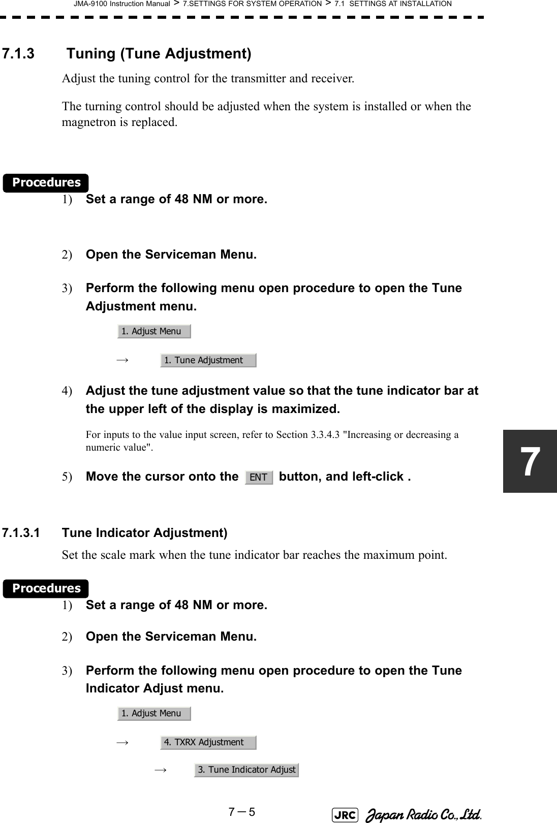 JMA-9100 Instruction Manual &gt; 7.SETTINGS FOR SYSTEM OPERATION &gt; 7.1  SETTINGS AT INSTALLATION7－577.1.3  Tuning (Tune Adjustment)Adjust the tuning control for the transmitter and receiver.The turning control should be adjusted when the system is installed or when the magnetron is replaced.Procedures1) Set a range of 48 NM or more.2) Open the Serviceman Menu.3) Perform the following menu open procedure to open the Tune Adjustment menu.　　 →　4) Adjust the tune adjustment value so that the tune indicator bar at the upper left of the display is maximized.For inputs to the value input screen, refer to Section 3.3.4.3 &quot;Increasing or decreasing a numeric value&quot;.5) Move the cursor onto the   button, and left-click .7.1.3.1 Tune Indicator Adjustment)Set the scale mark when the tune indicator bar reaches the maximum point.Procedures1) Set a range of 48 NM or more.2) Open the Serviceman Menu.3) Perform the following menu open procedure to open the Tune Indicator Adjust menu.　　 →　　　 →　1. Adjust Menu1. Tune AdjustmentENT1. Adjust Menu4. TXRX Adjustment3. Tune Indicator Adjust