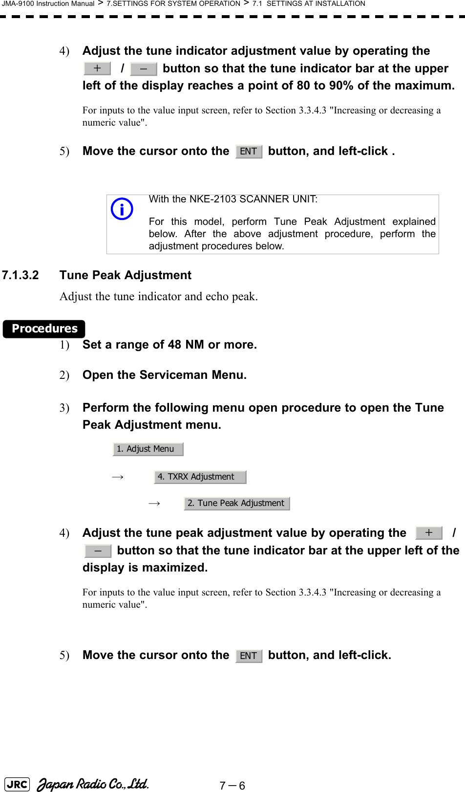 7－6JMA-9100 Instruction Manual &gt; 7.SETTINGS FOR SYSTEM OPERATION &gt; 7.1  SETTINGS AT INSTALLATION4) Adjust the tune indicator adjustment value by operating the    /   button so that the tune indicator bar at the upper left of the display reaches a point of 80 to 90% of the maximum.For inputs to the value input screen, refer to Section 3.3.4.3 &quot;Increasing or decreasing a numeric value&quot;.5) Move the cursor onto the   button, and left-click .7.1.3.2 Tune Peak AdjustmentAdjust the tune indicator and echo peak.Procedures1) Set a range of 48 NM or more.2) Open the Serviceman Menu.3) Perform the following menu open procedure to open the Tune Peak Adjustment menu.　　 →　　　 →　4) Adjust the tune peak adjustment value by operating the     /  button so that the tune indicator bar at the upper left of the display is maximized.For inputs to the value input screen, refer to Section 3.3.4.3 &quot;Increasing or decreasing a numeric value&quot;.5) Move the cursor onto the   button, and left-click.With the NKE-2103 SCANNER UNIT:For this model, perform Tune Peak Adjustment explainedbelow. After the above adjustment procedure, perform theadjustment procedures below.＋－ENTi1. Adjust Menu4. TXRX Adjustment2. Tune Peak Adjustment＋－ENT