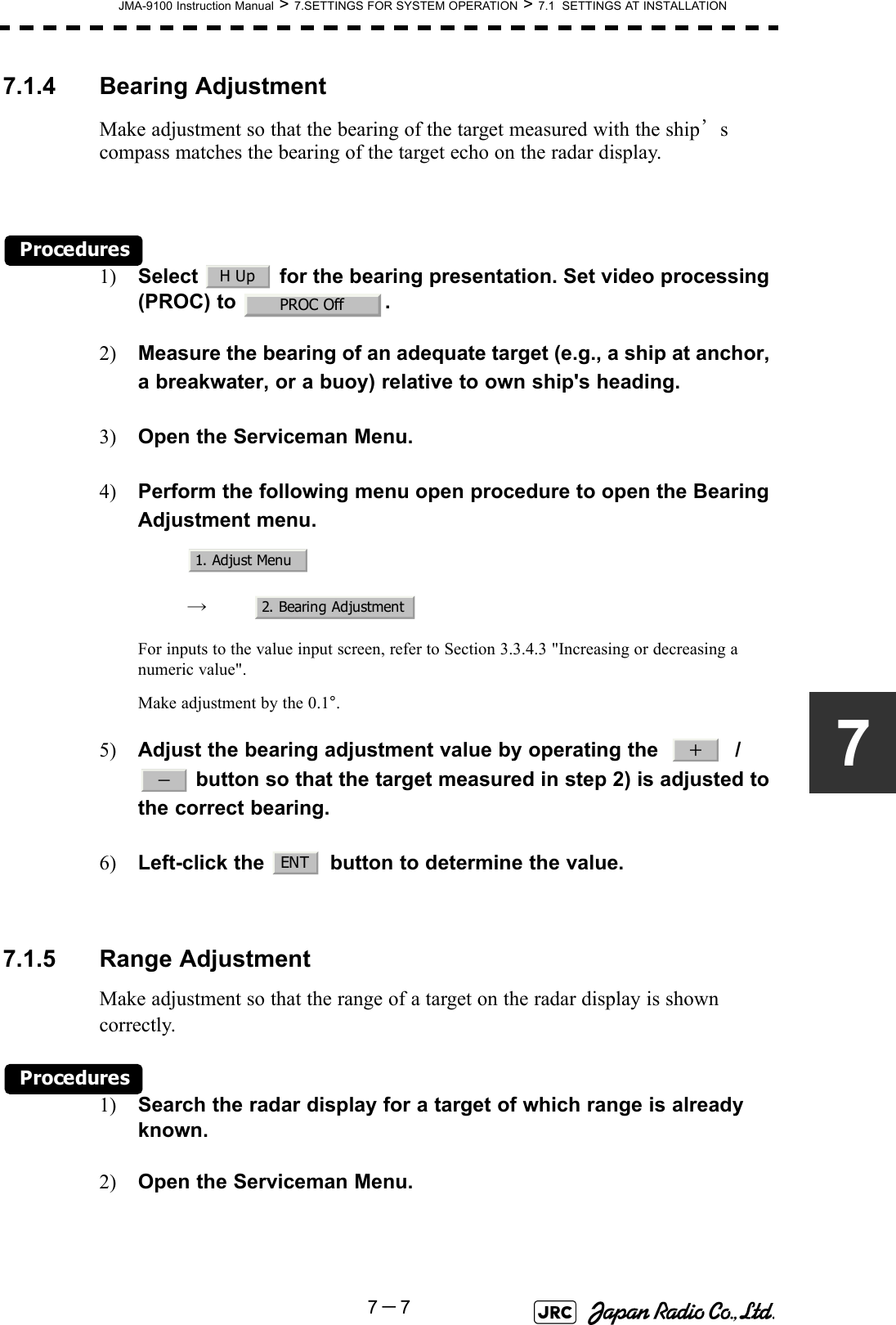 JMA-9100 Instruction Manual &gt; 7.SETTINGS FOR SYSTEM OPERATION &gt; 7.1  SETTINGS AT INSTALLATION7－777.1.4 Bearing AdjustmentMake adjustment so that the bearing of the target measured with the ship’s compass matches the bearing of the target echo on the radar display.Procedures1) Select   for the bearing presentation. Set video processing (PROC) to  .2) Measure the bearing of an adequate target (e.g., a ship at anchor, a breakwater, or a buoy) relative to own ship&apos;s heading.3) Open the Serviceman Menu.4) Perform the following menu open procedure to open the Bearing Adjustment menu.　　 →　For inputs to the value input screen, refer to Section 3.3.4.3 &quot;Increasing or decreasing a numeric value&quot;.Make adjustment by the 0.1°.5) Adjust the bearing adjustment value by operating the     /  button so that the target measured in step 2) is adjusted to the correct bearing.6) Left-click the   button to determine the value.7.1.5 Range AdjustmentMake adjustment so that the range of a target on the radar display is shown correctly.Procedures1) Search the radar display for a target of which range is already known.2) Open the Serviceman Menu.H UpPROC Off1. Adjust Menu2. Bearing Adjustment＋－ENT