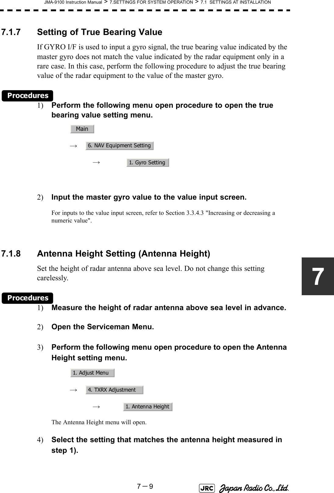 JMA-9100 Instruction Manual &gt; 7.SETTINGS FOR SYSTEM OPERATION &gt; 7.1  SETTINGS AT INSTALLATION7－977.1.7 Setting of True Bearing ValueIf GYRO I/F is used to input a gyro signal, the true bearing value indicated by the master gyro does not match the value indicated by the radar equipment only in a rare case. In this case, perform the following procedure to adjust the true bearing value of the radar equipment to the value of the master gyro.Procedures1) Perform the following menu open procedure to open the true bearing value setting menu.　　 →　　　 →　2) Input the master gyro value to the value input screen.For inputs to the value input screen, refer to Section 3.3.4.3 &quot;Increasing or decreasing a numeric value&quot;. 7.1.8 Antenna Height Setting (Antenna Height)Set the height of radar antenna above sea level. Do not change this setting carelessly.Procedures1) Measure the height of radar antenna above sea level in advance.2) Open the Serviceman Menu.3) Perform the following menu open procedure to open the Antenna Height setting menu.　　 →　　　 →　The Antenna Height menu will open.4) Select the setting that matches the antenna height measured in step 1). Main6. NAV Equipment Setting1. Gyro Setting1. Adjust Menu4. TXRX Adjustment1. Antenna Height