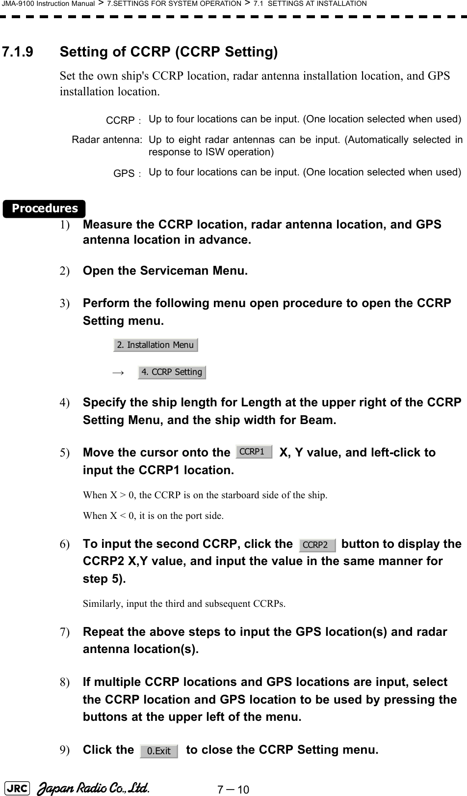 7－10JMA-9100 Instruction Manual &gt; 7.SETTINGS FOR SYSTEM OPERATION &gt; 7.1  SETTINGS AT INSTALLATION7.1.9 Setting of CCRP (CCRP Setting)Set the own ship&apos;s CCRP location, radar antenna installation location, and GPS installation location.Procedures1) Measure the CCRP location, radar antenna location, and GPS antenna location in advance.2) Open the Serviceman Menu.3) Perform the following menu open procedure to open the CCRP Setting menu.　　 →　4) Specify the ship length for Length at the upper right of the CCRP Setting Menu, and the ship width for Beam.5) Move the cursor onto the   X, Y value, and left-click to input the CCRP1 location.When X &gt; 0, the CCRP is on the starboard side of the ship.When X &lt; 0, it is on the port side.6) To input the second CCRP, click the   button to display the CCRP2 X,Y value, and input the value in the same manner for step 5).Similarly, input the third and subsequent CCRPs.7) Repeat the above steps to input the GPS location(s) and radar antenna location(s).8) If multiple CCRP locations and GPS locations are input, select the CCRP location and GPS location to be used by pressing the buttons at the upper left of the menu.9) Click the   to close the CCRP Setting menu.CCRP：Up to four locations can be input. (One location selected when used)Radar antenna: Up to eight radar antennas can be input. (Automatically selected inresponse to ISW operation)GPS：Up to four locations can be input. (One location selected when used)2. Installation Menu4. CCRP SettingCCRP1CCRP20.Exit