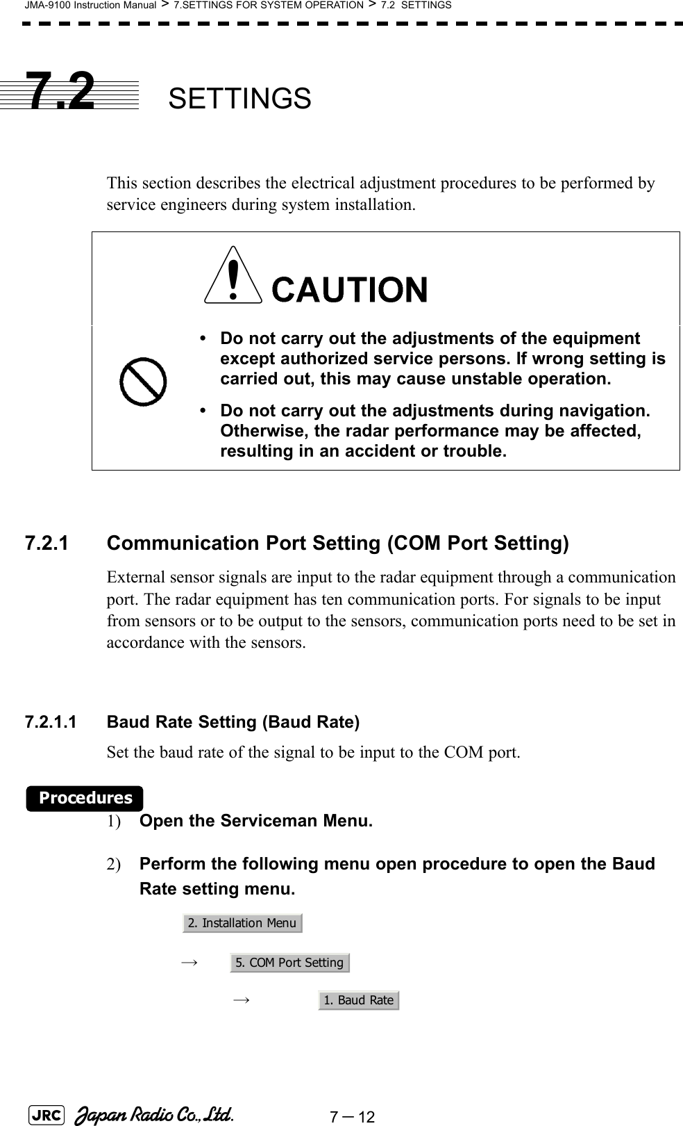 7－12JMA-9100 Instruction Manual &gt; 7.SETTINGS FOR SYSTEM OPERATION &gt; 7.2  SETTINGS7.2 SETTINGSThis section describes the electrical adjustment procedures to be performed by service engineers during system installation.7.2.1 Communication Port Setting (COM Port Setting)External sensor signals are input to the radar equipment through a communication port. The radar equipment has ten communication ports. For signals to be input from sensors or to be output to the sensors, communication ports need to be set in accordance with the sensors.7.2.1.1 Baud Rate Setting (Baud Rate)Set the baud rate of the signal to be input to the COM port.Procedures1) Open the Serviceman Menu.2) Perform the following menu open procedure to open the Baud Rate setting menu.　　 →　　　 →　• Do not carry out the adjustments of the equipment except authorized service persons. If wrong setting is carried out, this may cause unstable operation.• Do not carry out the adjustments during navigation. Otherwise, the radar performance may be affected, resulting in an accident or trouble.2. Installation Menu5. COM Port Setting1. Baud Rate