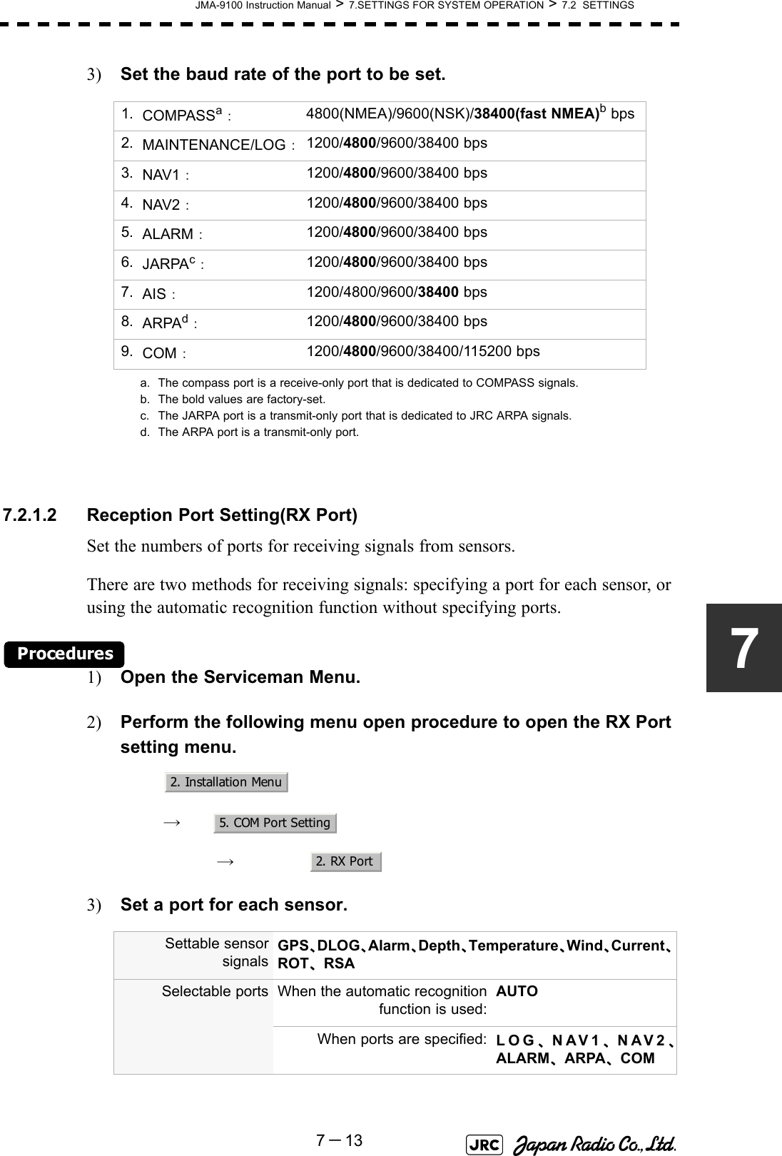 JMA-9100 Instruction Manual &gt; 7.SETTINGS FOR SYSTEM OPERATION &gt; 7.2  SETTINGS7－1373) Set the baud rate of the port to be set.7.2.1.2 Reception Port Setting(RX Port)Set the numbers of ports for receiving signals from sensors.There are two methods for receiving signals: specifying a port for each sensor, or using the automatic recognition function without specifying ports.Procedures1) Open the Serviceman Menu.2) Perform the following menu open procedure to open the RX Port setting menu.　　 →　　　 →　3) Set a port for each sensor. 1. COMPASSa：a. The compass port is a receive-only port that is dedicated to COMPASS signals.4800(NMEA)/9600(NSK)/38400(fast NMEA)b bpsb. The bold values are factory-set.2. MAINTENANCE/LOG：1200/4800/9600/38400 bps3. NAV1：1200/4800/9600/38400 bps4. NAV2：1200/4800/9600/38400 bps5. ALARM：1200/4800/9600/38400 bps6. JARPAc：c. The JARPA port is a transmit-only port that is dedicated to JRC ARPA signals.1200/4800/9600/38400 bps7. AIS：1200/4800/9600/38400 bps8. ARPAd：d. The ARPA port is a transmit-only port.1200/4800/9600/38400 bps9. COM：1200/4800/9600/38400/115200 bpsSettable sensorsignalsGPS、DLOG、Alarm、Depth、Temperature、Wind、Current、ROT、RSASelectable ports When the automatic recognitionfunction is used:AUTOWhen ports are specified: LOG、NAV1、NAV2、ALARM、ARPA、COM2. Installation Menu5. COM Port Setting2. RX Port