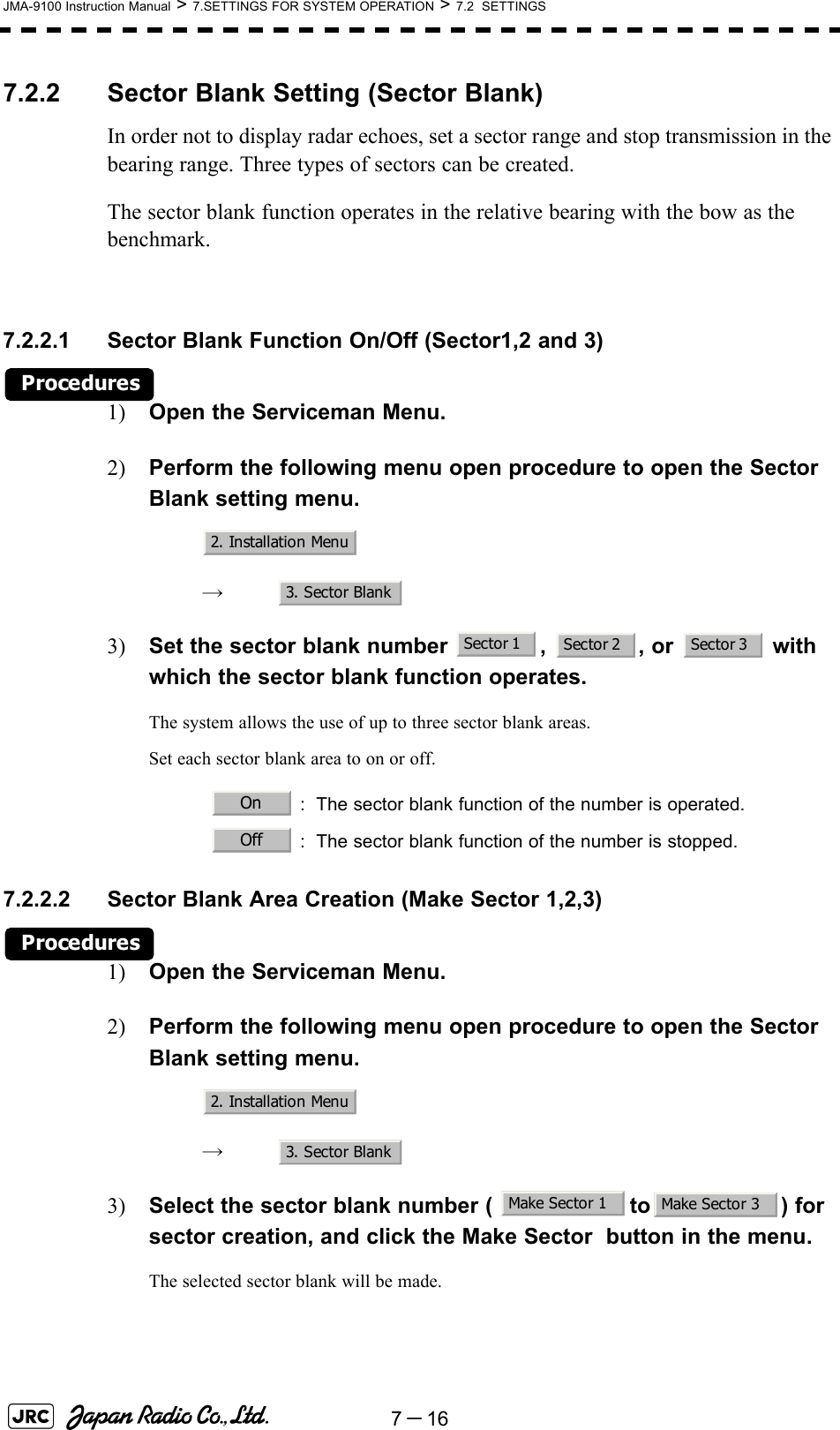 7－16JMA-9100 Instruction Manual &gt; 7.SETTINGS FOR SYSTEM OPERATION &gt; 7.2  SETTINGS7.2.2 Sector Blank Setting (Sector Blank)In order not to display radar echoes, set a sector range and stop transmission in the bearing range. Three types of sectors can be created.The sector blank function operates in the relative bearing with the bow as the benchmark.7.2.2.1 Sector Blank Function On/Off (Sector1,2 and 3)Procedures1) Open the Serviceman Menu.2) Perform the following menu open procedure to open the Sector Blank setting menu.　　 →　3) Set the sector blank number  ,  , or   with which the sector blank function operates.The system allows the use of up to three sector blank areas.Set each sector blank area to on or off.7.2.2.2 Sector Blank Area Creation (Make Sector 1,2,3)Procedures1) Open the Serviceman Menu.2) Perform the following menu open procedure to open the Sector Blank setting menu.　　 →　3) Select the sector blank number (  to ) for sector creation, and click the Make Sector  button in the menu.The selected sector blank will be made.   : The sector blank function of the number is operated.   : The sector blank function of the number is stopped.2. Installation Menu3. Sector BlankSector 1 Sector 2 Sector 3OnOff2. Installation Menu3. Sector BlankMake Sector 1 Make Sector 3