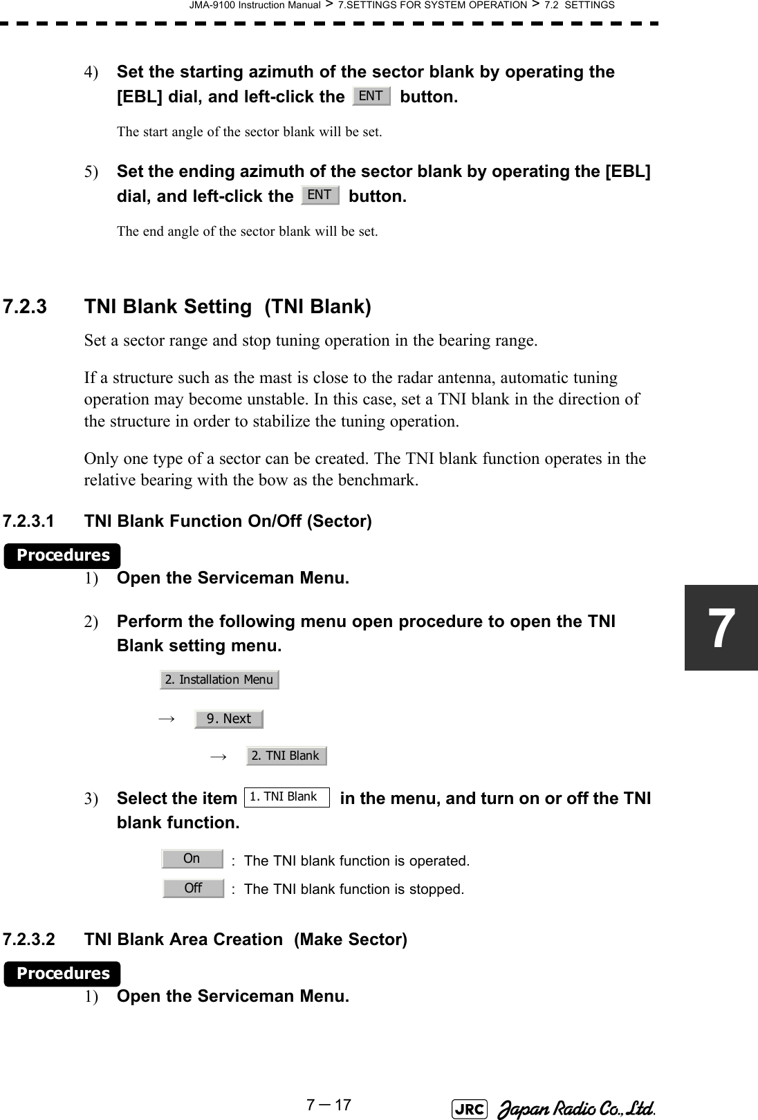 JMA-9100 Instruction Manual &gt; 7.SETTINGS FOR SYSTEM OPERATION &gt; 7.2  SETTINGS7－1774) Set the starting azimuth of the sector blank by operating the [EBL] dial, and left-click the   button. The start angle of the sector blank will be set.5) Set the ending azimuth of the sector blank by operating the [EBL] dial, and left-click the   button.The end angle of the sector blank will be set.7.2.3 TNI Blank Setting  (TNI Blank)Set a sector range and stop tuning operation in the bearing range.If a structure such as the mast is close to the radar antenna, automatic tuning operation may become unstable. In this case, set a TNI blank in the direction of the structure in order to stabilize the tuning operation.Only one type of a sector can be created. The TNI blank function operates in the relative bearing with the bow as the benchmark.7.2.3.1 TNI Blank Function On/Off (Sector)Procedures1) Open the Serviceman Menu.2) Perform the following menu open procedure to open the TNI Blank setting menu.　　 →　　　 →　3) Select the item   in the menu, and turn on or off the TNI blank function.7.2.3.2 TNI Blank Area Creation  (Make Sector)Procedures1) Open the Serviceman Menu. : The TNI blank function is operated. : The TNI blank function is stopped.ENTENT2. Installation Menu9. Next2. TNI Blank1. TNI BlankOnOff