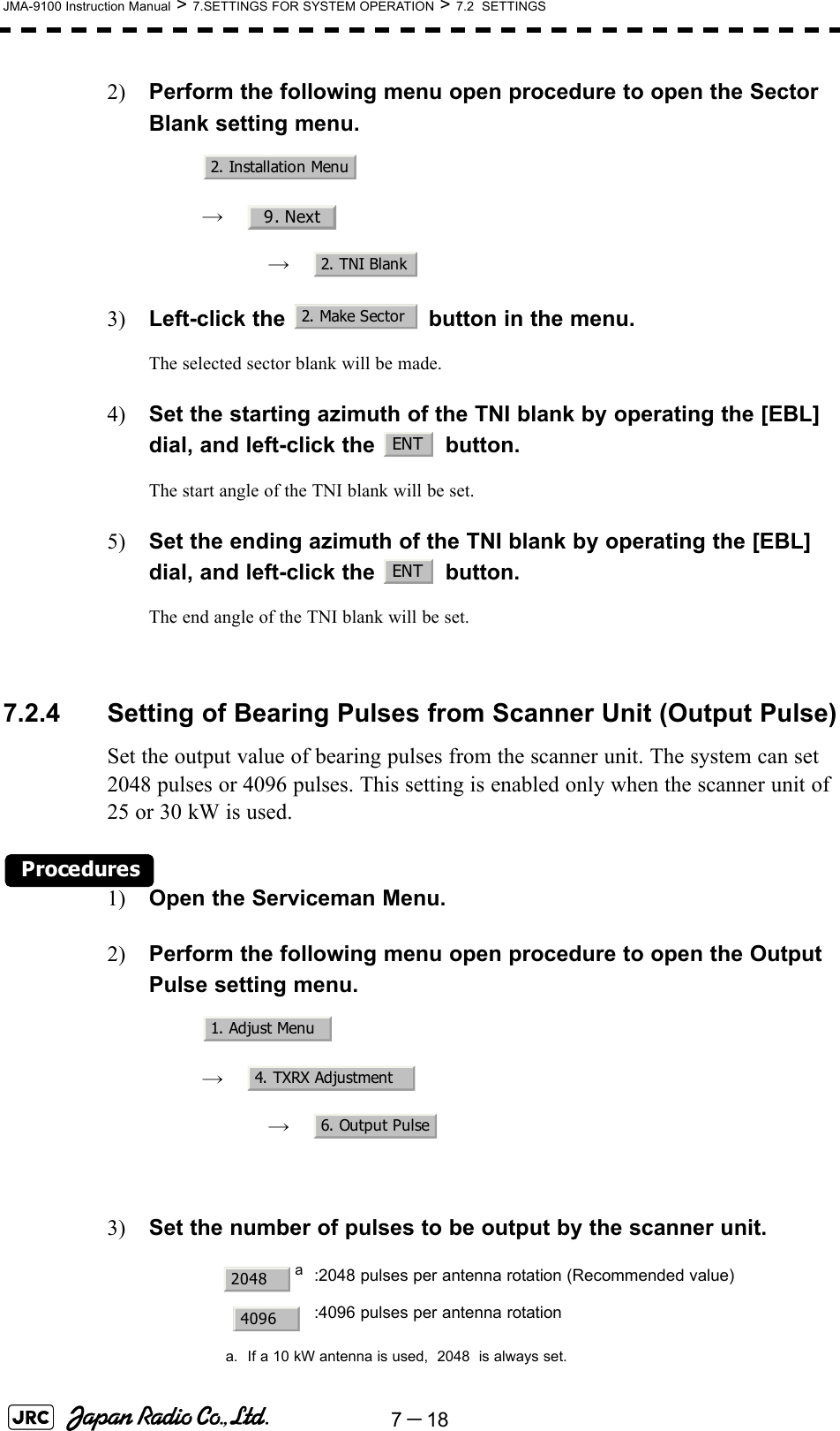 7－18JMA-9100 Instruction Manual &gt; 7.SETTINGS FOR SYSTEM OPERATION &gt; 7.2  SETTINGS2) Perform the following menu open procedure to open the Sector Blank setting menu.　　 →　　　 →　3) Left-click the   button in the menu.The selected sector blank will be made.4) Set the starting azimuth of the TNI blank by operating the [EBL] dial, and left-click the   button. The start angle of the TNI blank will be set.5) Set the ending azimuth of the TNI blank by operating the [EBL] dial, and left-click the   button.The end angle of the TNI blank will be set.7.2.4 Setting of Bearing Pulses from Scanner Unit (Output Pulse)Set the output value of bearing pulses from the scanner unit. The system can set 2048 pulses or 4096 pulses. This setting is enabled only when the scanner unit of 25 or 30 kW is used.Procedures1) Open the Serviceman Menu.2) Perform the following menu open procedure to open the Output Pulse setting menu.　　 →　　　 →　3) Set the number of pulses to be output by the scanner unit. aa. If a 10 kW antenna is used,  2048  is always set.:2048 pulses per antenna rotation (Recommended value):4096 pulses per antenna rotation2. Installation Menu9. Next2. TNI Blank2. Make SectorENTENT1. Adjust Menu4. TXRX Adjustment6. Output Pulse20484096