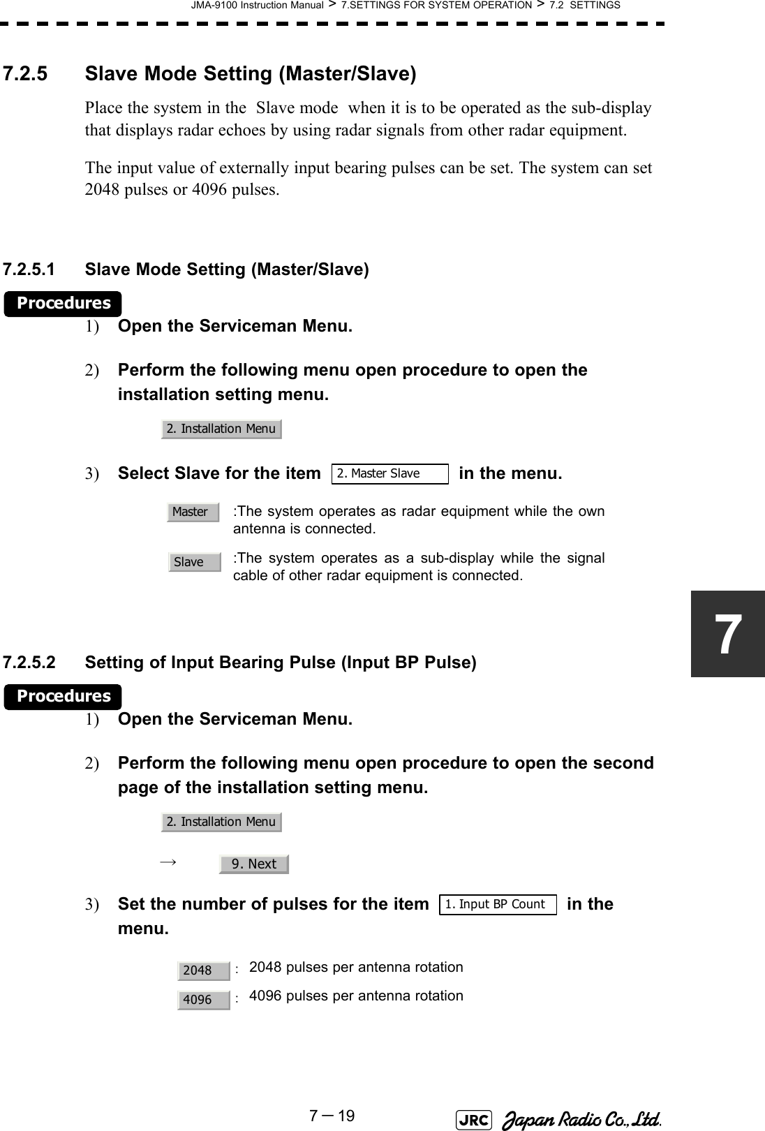 JMA-9100 Instruction Manual &gt; 7.SETTINGS FOR SYSTEM OPERATION &gt; 7.2  SETTINGS7－1977.2.5 Slave Mode Setting (Master/Slave)Place the system in the  Slave mode  when it is to be operated as the sub-display that displays radar echoes by using radar signals from other radar equipment.The input value of externally input bearing pulses can be set. The system can set 2048 pulses or 4096 pulses.7.2.5.1 Slave Mode Setting (Master/Slave)Procedures1) Open the Serviceman Menu.2) Perform the following menu open procedure to open the installation setting menu.3) Select Slave for the item   in the menu.7.2.5.2 Setting of Input Bearing Pulse (Input BP Pulse)Procedures1) Open the Serviceman Menu.2) Perform the following menu open procedure to open the second page of the installation setting menu.→  3) Set the number of pulses for the item   in the menu.   :The system operates as radar equipment while the ownantenna is connected.:The system operates as a sub-display while the signalcable of other radar equipment is connected.：2048 pulses per antenna rotation：4096 pulses per antenna rotation2. Installation Menu2. Master SlaveMasterSlave2. Installation Menu9. Next1. Input BP Count20484096