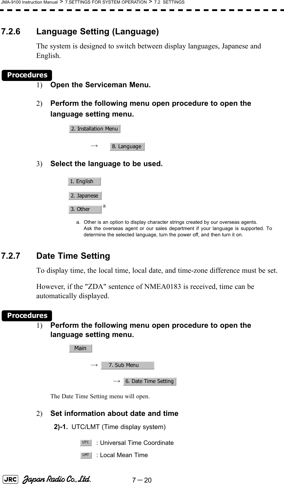 7－20JMA-9100 Instruction Manual &gt; 7.SETTINGS FOR SYSTEM OPERATION &gt; 7.2  SETTINGS7.2.6 Language Setting (Language)The system is designed to switch between display languages, Japanese and English.Procedures1) Open the Serviceman Menu.2) Perform the following menu open procedure to open the language setting menu.→  3) Select the language to be used.7.2.7 Date Time SettingTo display time, the local time, local date, and time-zone difference must be set.However, if the &quot;ZDA&quot; sentence of NMEA0183 is received, time can be automatically displayed.Procedures1) Perform the following menu open procedure to open the language setting menu.→  →  The Date Time Setting menu will open.2) Set information about date and time2)-1. UTC/LMT (Time display system)aa. Other is an option to display character strings created by our overseas agents.Ask the overseas agent or our sales department if your language is supported. Todetermine the selected language, turn the power off, and then turn it on.: Universal Time Coordinate: Local Mean Time2. Installation Menu8. Language1. English2. Japanese3. OtherMain7. Sub Menu6. Date Time SettingUTCLMT