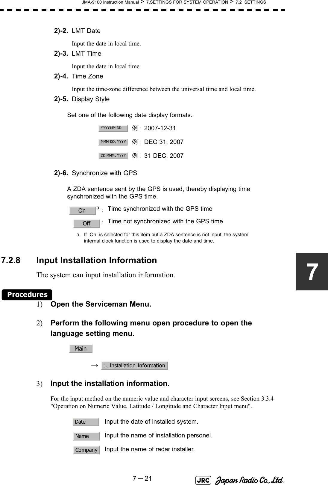 JMA-9100 Instruction Manual &gt; 7.SETTINGS FOR SYSTEM OPERATION &gt; 7.2  SETTINGS7－2172)-2. LMT DateInput the date in local time.2)-3. LMT TimeInput the date in local time.2)-4. Time ZoneInput the time-zone difference between the universal time and local time.2)-5. Display Style2)-6. Synchronize with GPS7.2.8 Input Installation InformationThe system can input installation information.Procedures1) Open the Serviceman Menu.2) Perform the following menu open procedure to open the language setting menu.→  3) Input the installation information.For the input method on the numeric value and character input screens, see Section 3.3.4 &quot;Operation on Numeric Value, Latitude / Longitude and Character Input menu&quot;. Set one of the following date display formats.例：2007-12-31例：DEC 31, 2007例：31 DEC, 2007A ZDA sentence sent by the GPS is used, thereby displaying time synchronized with the GPS time.a：a. If  On  is selected for this item but a ZDA sentence is not input, the systeminternal clock function is used to display the date and time.Time synchronized with the GPS time：Time not synchronized with the GPS timeInput the date of installed system.Input the name of installation personel.Input the name of radar installer.YYYY-MM-DDMMM DD, YYYYDD MMM, YYYYOnOffMain1. Installation InformationDateNameCompany