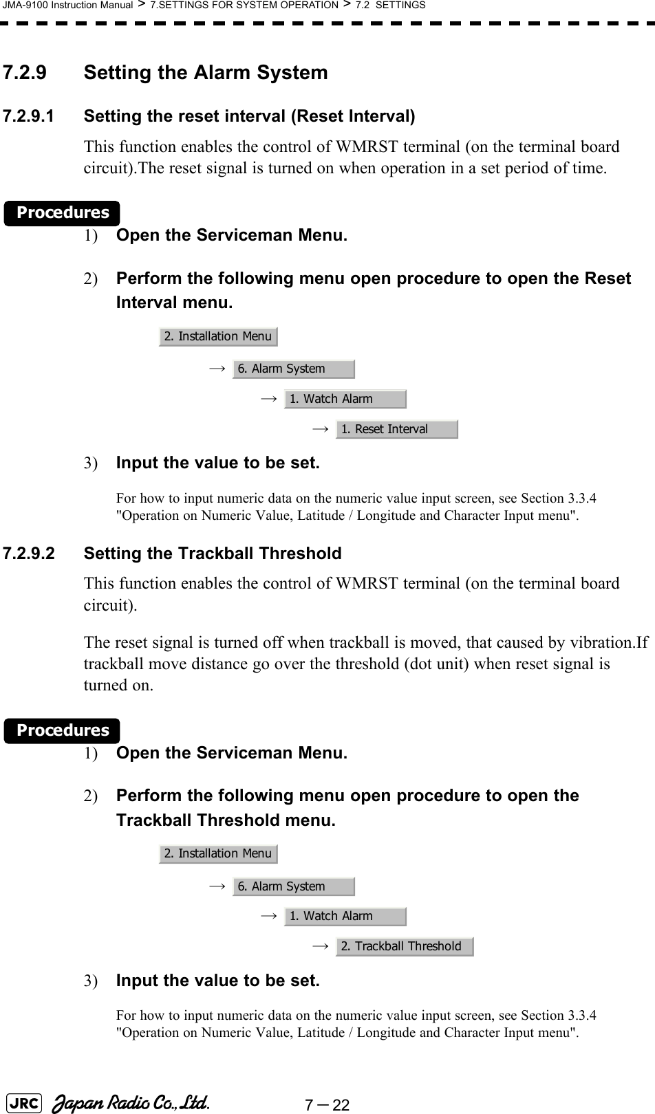 7－22JMA-9100 Instruction Manual &gt; 7.SETTINGS FOR SYSTEM OPERATION &gt; 7.2  SETTINGS7.2.9 Setting the Alarm System7.2.9.1 Setting the reset interval (Reset Interval)This function enables the control of WMRST terminal (on the terminal board circuit).The reset signal is turned on when operation in a set period of time.Procedures1) Open the Serviceman Menu.2) Perform the following menu open procedure to open the Reset Interval menu.→  →  →  3) Input the value to be set.For how to input numeric data on the numeric value input screen, see Section 3.3.4 &quot;Operation on Numeric Value, Latitude / Longitude and Character Input menu&quot;.7.2.9.2 Setting the Trackball ThresholdThis function enables the control of WMRST terminal (on the terminal board circuit).The reset signal is turned off when trackball is moved, that caused by vibration.If trackball move distance go over the threshold (dot unit) when reset signal is turned on.Procedures1) Open the Serviceman Menu.2) Perform the following menu open procedure to open the Trackball Threshold menu.→  →  →  3) Input the value to be set.For how to input numeric data on the numeric value input screen, see Section 3.3.4 &quot;Operation on Numeric Value, Latitude / Longitude and Character Input menu&quot;.2. Installation Menu6. Alarm System1. Watch Alarm1. Reset Interval2. Installation Menu6. Alarm System1. Watch Alarm2. Trackball Threshold