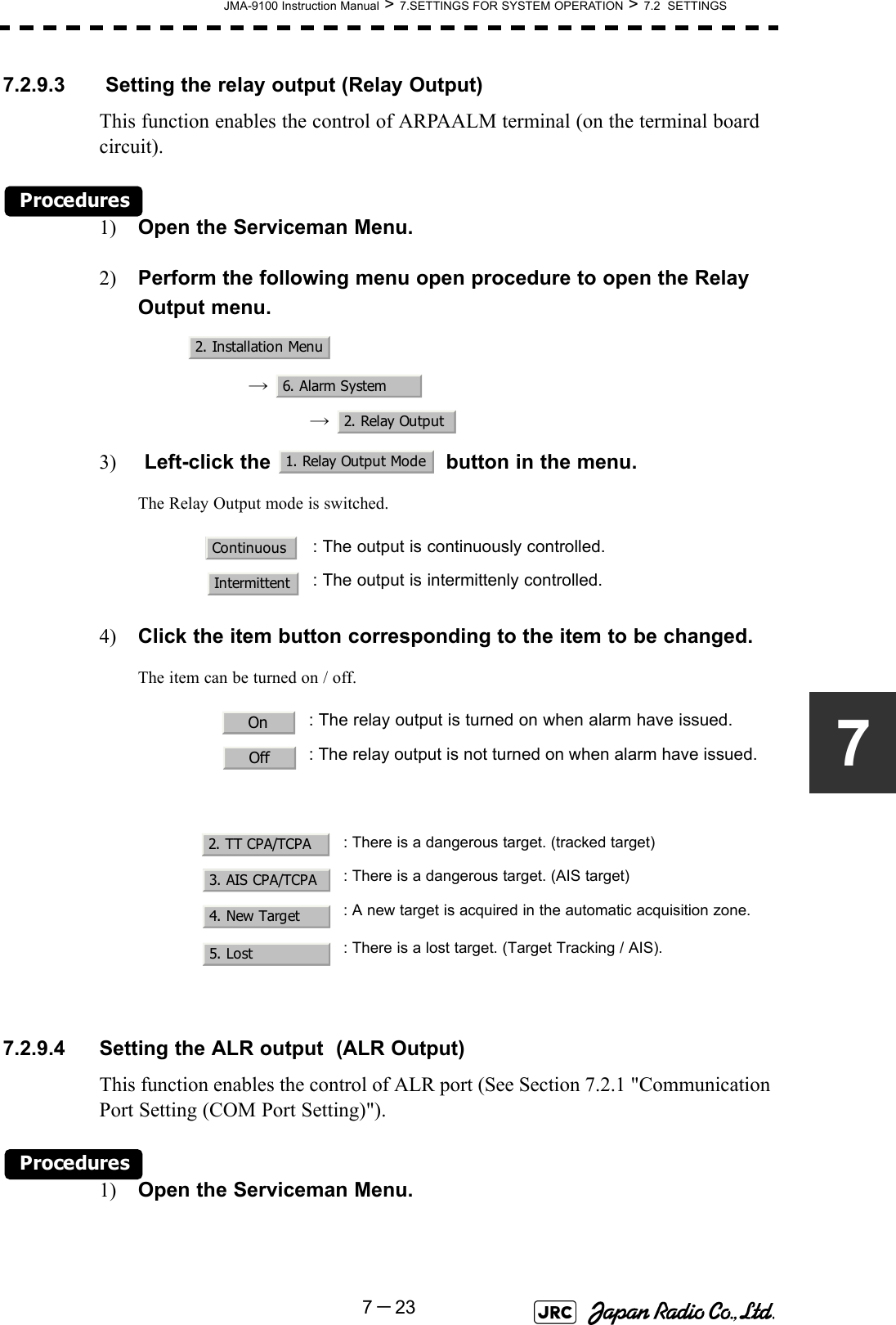 JMA-9100 Instruction Manual &gt; 7.SETTINGS FOR SYSTEM OPERATION &gt; 7.2  SETTINGS7－2377.2.9.3  Setting the relay output (Relay Output)This function enables the control of ARPAALM terminal (on the terminal board circuit).Procedures1) Open the Serviceman Menu.2) Perform the following menu open procedure to open the Relay Output menu.→  →  3)  Left-click the   button in the menu.The Relay Output mode is switched.4) Click the item button corresponding to the item to be changed.The item can be turned on / off.7.2.9.4 Setting the ALR output  (ALR Output)This function enables the control of ALR port (See Section 7.2.1 &quot;Communication Port Setting (COM Port Setting)&quot;).Procedures1) Open the Serviceman Menu.: The output is continuously controlled.: The output is intermittenly controlled.: The relay output is turned on when alarm have issued.: The relay output is not turned on when alarm have issued.: There is a dangerous target. (tracked target): There is a dangerous target. (AIS target): A new target is acquired in the automatic acquisition zone.: There is a lost target. (Target Tracking / AIS).2. Installation Menu6. Alarm System2. Relay Output1. Relay Output ModeContinuousIntermittentOnOff2. TT CPA/TCPA3. AIS CPA/TCPA4. New Target5. Lost