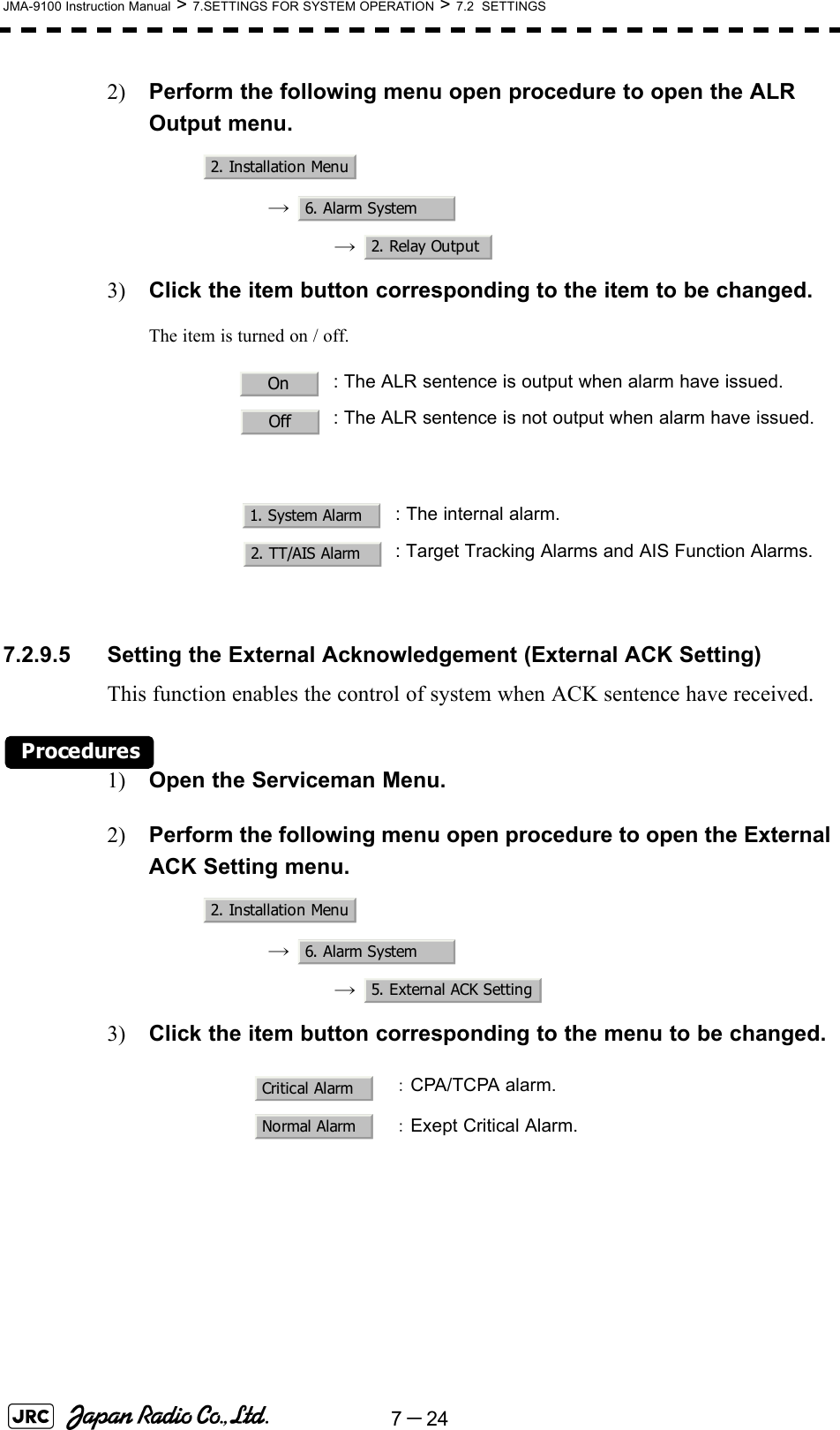 7－24JMA-9100 Instruction Manual &gt; 7.SETTINGS FOR SYSTEM OPERATION &gt; 7.2  SETTINGS2) Perform the following menu open procedure to open the ALR Output menu.→  →  3) Click the item button corresponding to the item to be changed.The item is turned on / off.7.2.9.5 Setting the External Acknowledgement (External ACK Setting)This function enables the control of system when ACK sentence have received.Procedures1) Open the Serviceman Menu.2) Perform the following menu open procedure to open the External ACK Setting menu.→  →  3) Click the item button corresponding to the menu to be changed.: The ALR sentence is output when alarm have issued.: The ALR sentence is not output when alarm have issued.: The internal alarm.: Target Tracking Alarms and AIS Function Alarms.：CPA/TCPA alarm.：Exept Critical Alarm.2. Installation Menu6. Alarm System2. Relay OutputOnOff1. System Alarm2. TT/AIS Alarm2. Installation Menu6. Alarm System5. External ACK SettingCritical AlarmNormal Alarm