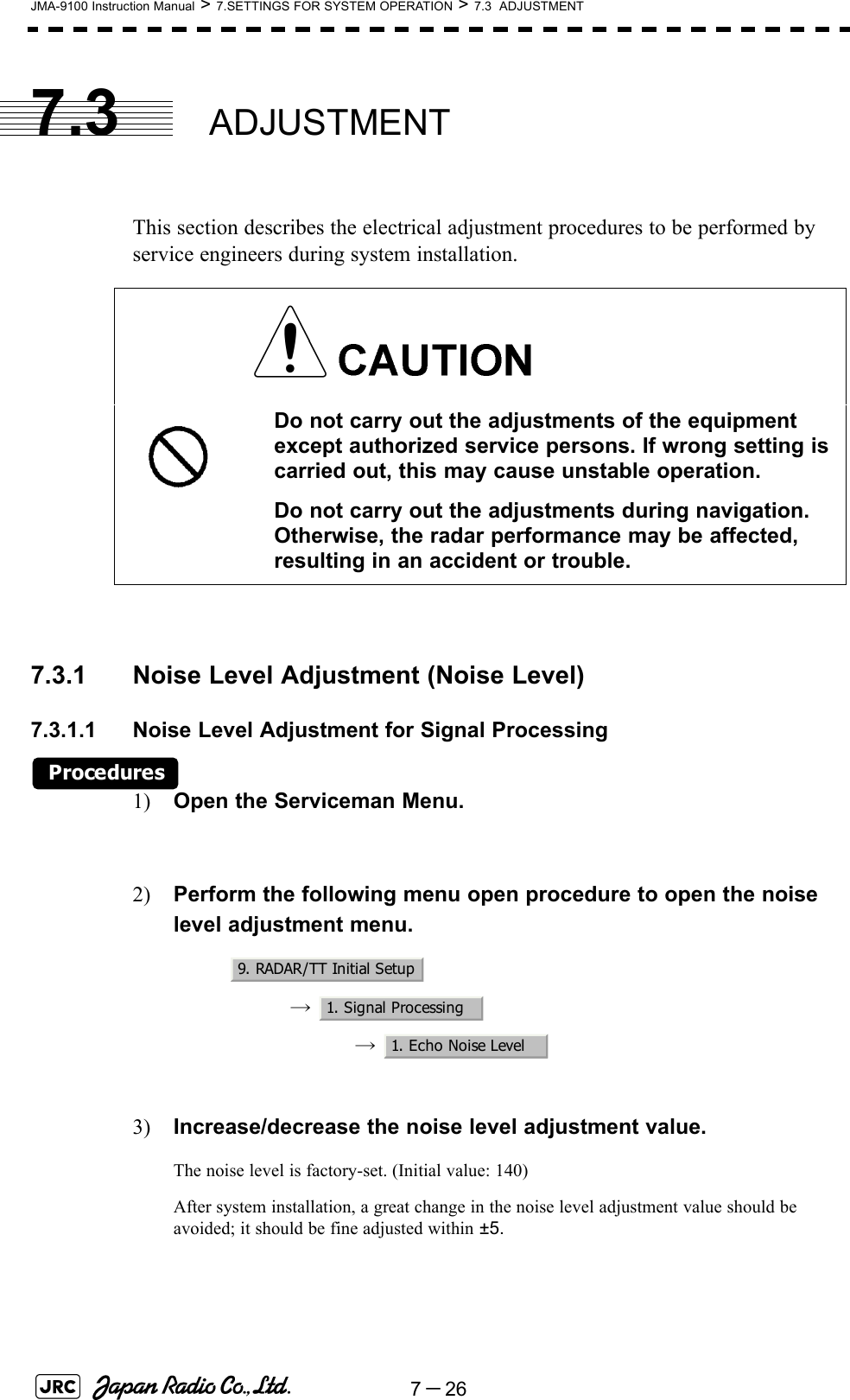 7－26JMA-9100 Instruction Manual &gt; 7.SETTINGS FOR SYSTEM OPERATION &gt; 7.3  ADJUSTMENT7.3 ADJUSTMENTThis section describes the electrical adjustment procedures to be performed by service engineers during system installation.7.3.1 Noise Level Adjustment (Noise Level)7.3.1.1 Noise Level Adjustment for Signal ProcessingProcedures1) Open the Serviceman Menu.2) Perform the following menu open procedure to open the noise level adjustment menu.→  →  3) Increase/decrease the noise level adjustment value.The noise level is factory-set. (Initial value: 140)After system installation, a great change in the noise level adjustment value should be avoided; it should be fine adjusted within ±5. Do not carry out the adjustments of the equipment except authorized service persons. If wrong setting is carried out, this may cause unstable operation.Do not carry out the adjustments during navigation. Otherwise, the radar performance may be affected, resulting in an accident or trouble.9. RADAR/TT Initial Setup1. Signal Processing1. Echo Noise Level