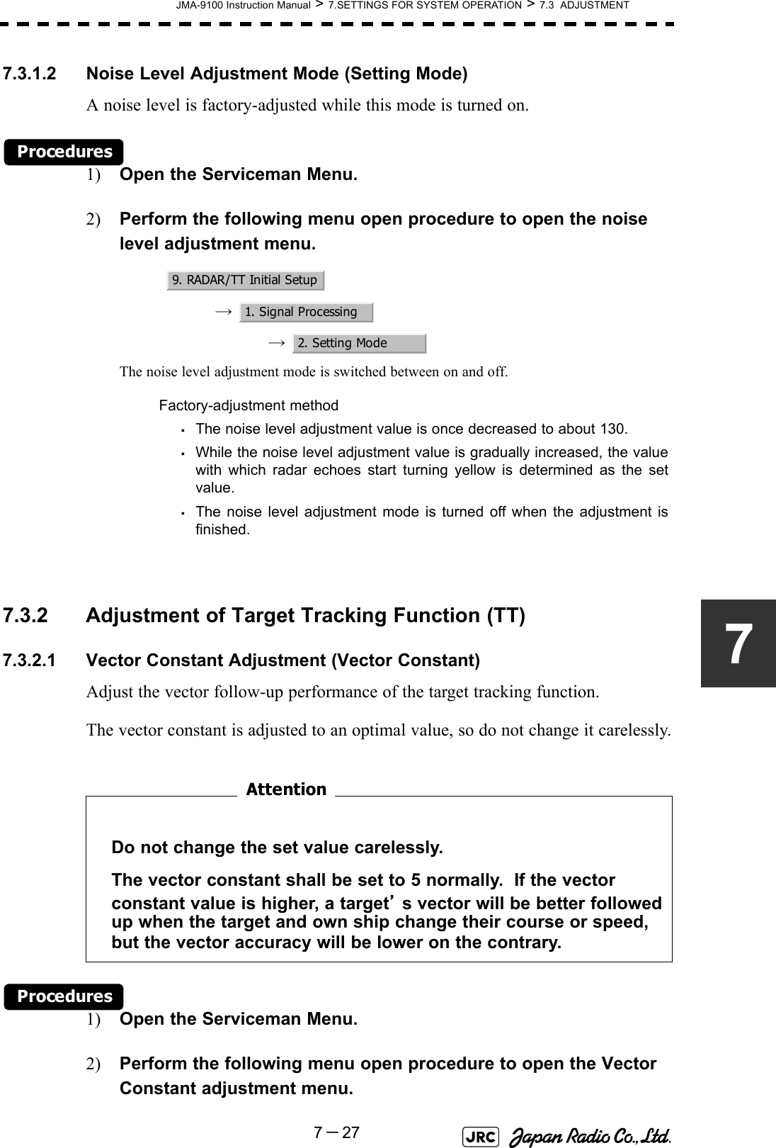 JMA-9100 Instruction Manual &gt; 7.SETTINGS FOR SYSTEM OPERATION &gt; 7.3  ADJUSTMENT7－2777.3.1.2 Noise Level Adjustment Mode (Setting Mode)A noise level is factory-adjusted while this mode is turned on.Procedures1) Open the Serviceman Menu.2) Perform the following menu open procedure to open the noise level adjustment menu.→  →  The noise level adjustment mode is switched between on and off.7.3.2 Adjustment of Target Tracking Function (TT)7.3.2.1 Vector Constant Adjustment (Vector Constant)Adjust the vector follow-up performance of the target tracking function.The vector constant is adjusted to an optimal value, so do not change it carelessly.　　　　　　　　Procedures1) Open the Serviceman Menu.2) Perform the following menu open procedure to open the Vector Constant adjustment menu.Factory-adjustment method・The noise level adjustment value is once decreased to about 130.・While the noise level adjustment value is gradually increased, the valuewith which radar echoes start turning yellow is determined as the setvalue.・The noise level adjustment mode is turned off when the adjustment isfinished.Do not change the set value carelessly.The vector constant shall be set to 5 normally.  If the vector constant value is higher, a target’s vector will be better followed up when the target and own ship change their course or speed, but the vector accuracy will be lower on the contrary.9. RADAR/TT Initial Setup1. Signal Processing2. Setting ModeAttention