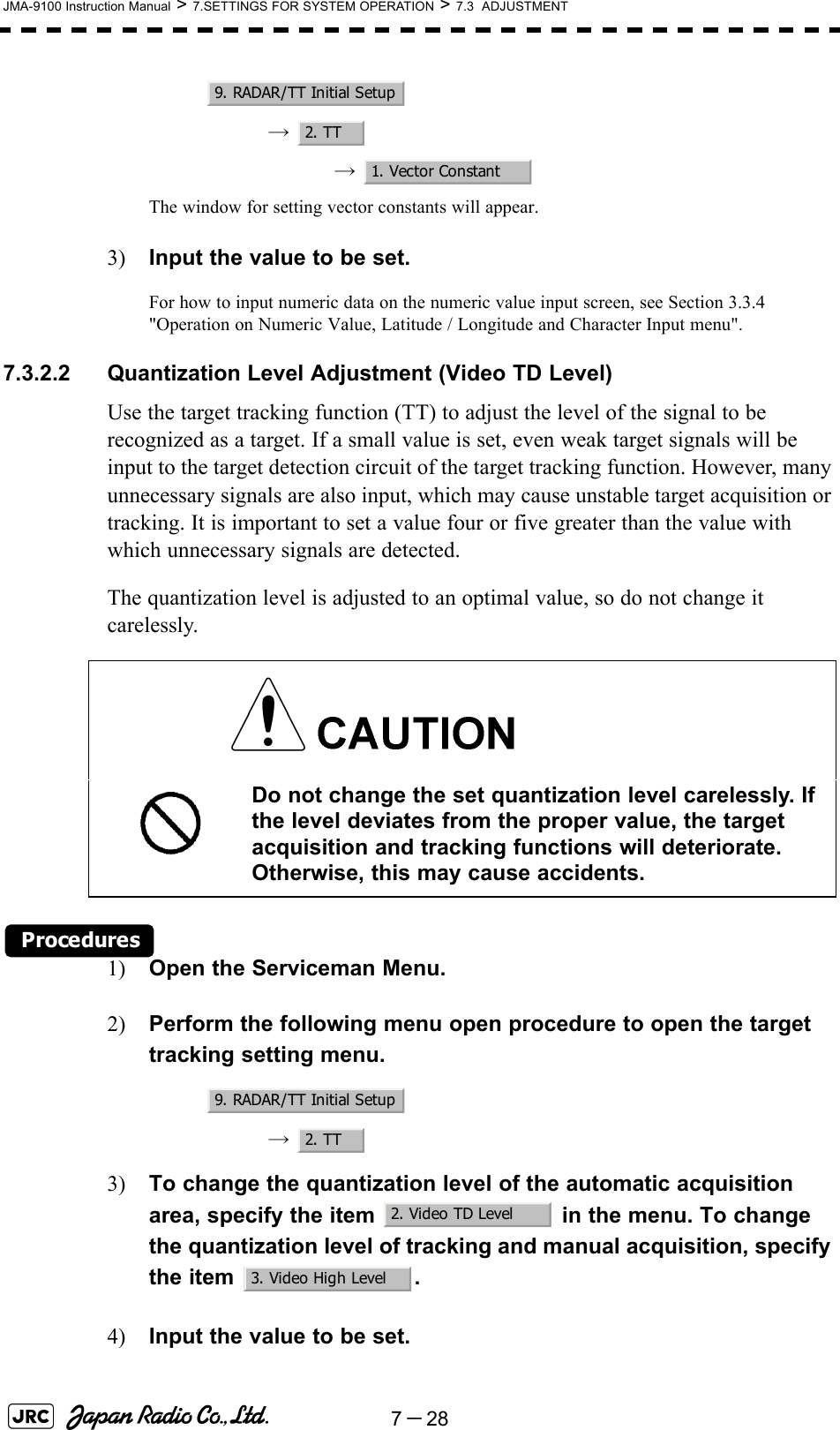 7－28JMA-9100 Instruction Manual &gt; 7.SETTINGS FOR SYSTEM OPERATION &gt; 7.3  ADJUSTMENT→  →  The window for setting vector constants will appear.3) Input the value to be set.For how to input numeric data on the numeric value input screen, see Section 3.3.4 &quot;Operation on Numeric Value, Latitude / Longitude and Character Input menu&quot;.7.3.2.2 Quantization Level Adjustment (Video TD Level)Use the target tracking function (TT) to adjust the level of the signal to be recognized as a target. If a small value is set, even weak target signals will be input to the target detection circuit of the target tracking function. However, many unnecessary signals are also input, which may cause unstable target acquisition or tracking. It is important to set a value four or five greater than the value with which unnecessary signals are detected.The quantization level is adjusted to an optimal value, so do not change it carelessly.Procedures1) Open the Serviceman Menu.2) Perform the following menu open procedure to open the target tracking setting menu.→  3) To change the quantization level of the automatic acquisition area, specify the item   in the menu. To change the quantization level of tracking and manual acquisition, specify the item  .4) Input the value to be set. Do not change the set quantization level carelessly. If the level deviates from the proper value, the target acquisition and tracking functions will deteriorate. Otherwise, this may cause accidents.9. RADAR/TT Initial Setup2. TT1. Vector Constant9. RADAR/TT Initial Setup2. TT2. Video TD Level3. Video High Level