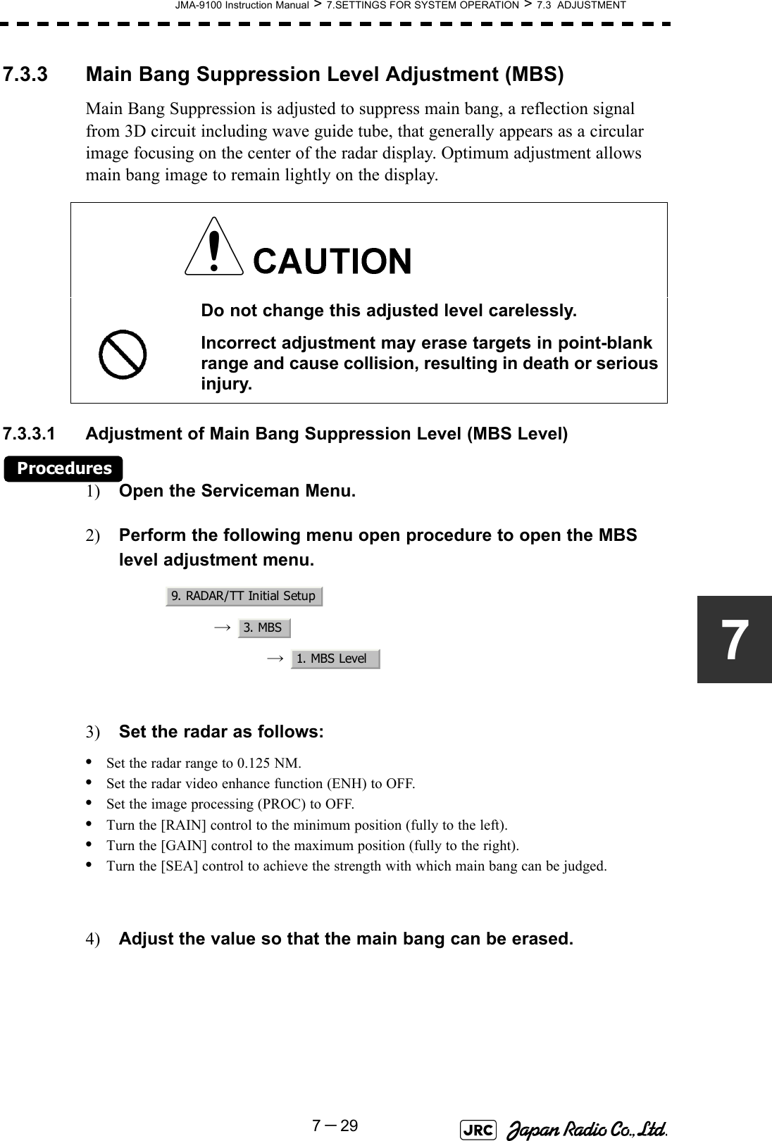 JMA-9100 Instruction Manual &gt; 7.SETTINGS FOR SYSTEM OPERATION &gt; 7.3  ADJUSTMENT7－2977.3.3 Main Bang Suppression Level Adjustment (MBS)Main Bang Suppression is adjusted to suppress main bang, a reflection signal from 3D circuit including wave guide tube, that generally appears as a circular image focusing on the center of the radar display. Optimum adjustment allows main bang image to remain lightly on the display.7.3.3.1 Adjustment of Main Bang Suppression Level (MBS Level)Procedures1) Open the Serviceman Menu.2) Perform the following menu open procedure to open the MBS level adjustment menu.→  →  3) Set the radar as follows:•Set the radar range to 0.125 NM.•Set the radar video enhance function (ENH) to OFF.•Set the image processing (PROC) to OFF.•Turn the [RAIN] control to the minimum position (fully to the left).•Turn the [GAIN] control to the maximum position (fully to the right).•Turn the [SEA] control to achieve the strength with which main bang can be judged.4) Adjust the value so that the main bang can be erased. Do not change this adjusted level carelessly.Incorrect adjustment may erase targets in point-blank range and cause collision, resulting in death or serious injury.9. RADAR/TT Initial Setup3. MBS1. MBS Level