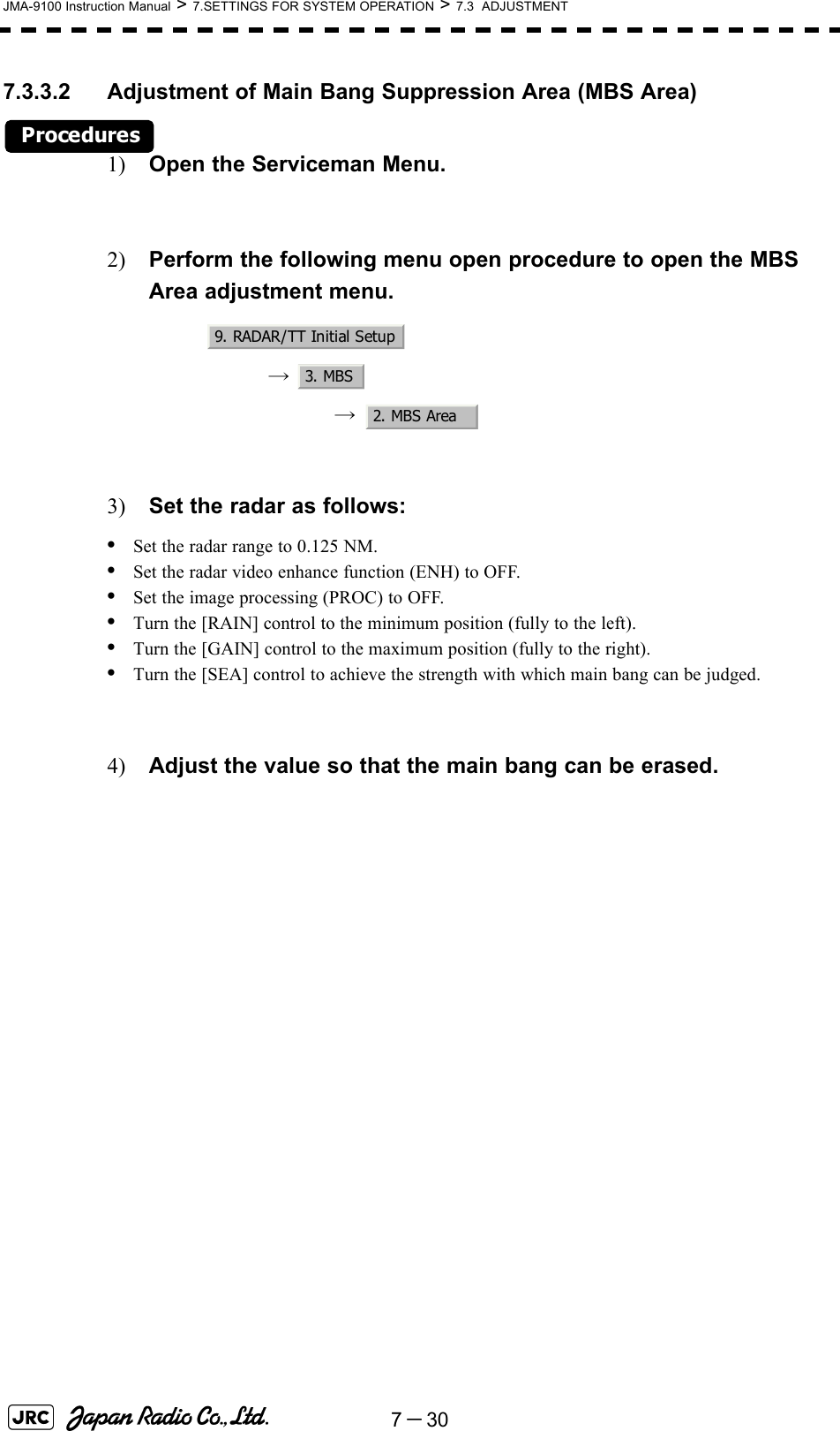 7－30JMA-9100 Instruction Manual &gt; 7.SETTINGS FOR SYSTEM OPERATION &gt; 7.3  ADJUSTMENT7.3.3.2 Adjustment of Main Bang Suppression Area (MBS Area)Procedures1) Open the Serviceman Menu.2) Perform the following menu open procedure to open the MBS Area adjustment menu.→  →  3) Set the radar as follows:•Set the radar range to 0.125 NM.•Set the radar video enhance function (ENH) to OFF.•Set the image processing (PROC) to OFF.•Turn the [RAIN] control to the minimum position (fully to the left).•Turn the [GAIN] control to the maximum position (fully to the right).•Turn the [SEA] control to achieve the strength with which main bang can be judged.4) Adjust the value so that the main bang can be erased.9. RADAR/TT Initial Setup3. MBS2. MBS Area