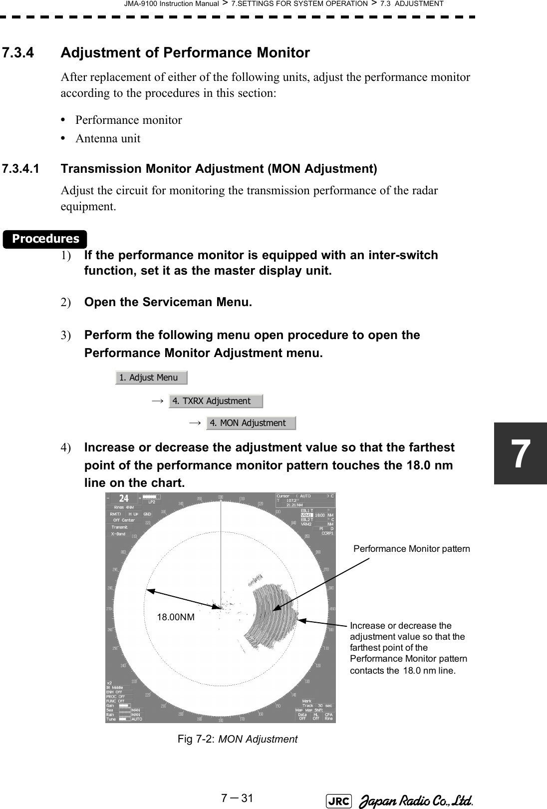 JMA-9100 Instruction Manual &gt; 7.SETTINGS FOR SYSTEM OPERATION &gt; 7.3  ADJUSTMENT7－3177.3.4 Adjustment of Performance MonitorAfter replacement of either of the following units, adjust the performance monitor according to the procedures in this section:•Performance monitor•Antenna unit7.3.4.1 Transmission Monitor Adjustment (MON Adjustment)Adjust the circuit for monitoring the transmission performance of the radar equipment.Procedures1) If the performance monitor is equipped with an inter-switch function, set it as the master display unit.2) Open the Serviceman Menu.3) Perform the following menu open procedure to open the Performance Monitor Adjustment menu.→  →  4) Increase or decrease the adjustment value so that the farthest point of the performance monitor pattern touches the 18.0 nm line on the chart.Fig 7-2: MON Adjustment1. Adjust Menu4. TXRX Adjustment4. MON Adjustment18.00NM Increase or decrease the adjustment value so that the farthest point of the Performance Monitor pattern contacts the  18.0 nm line.Performance Monitor pattern