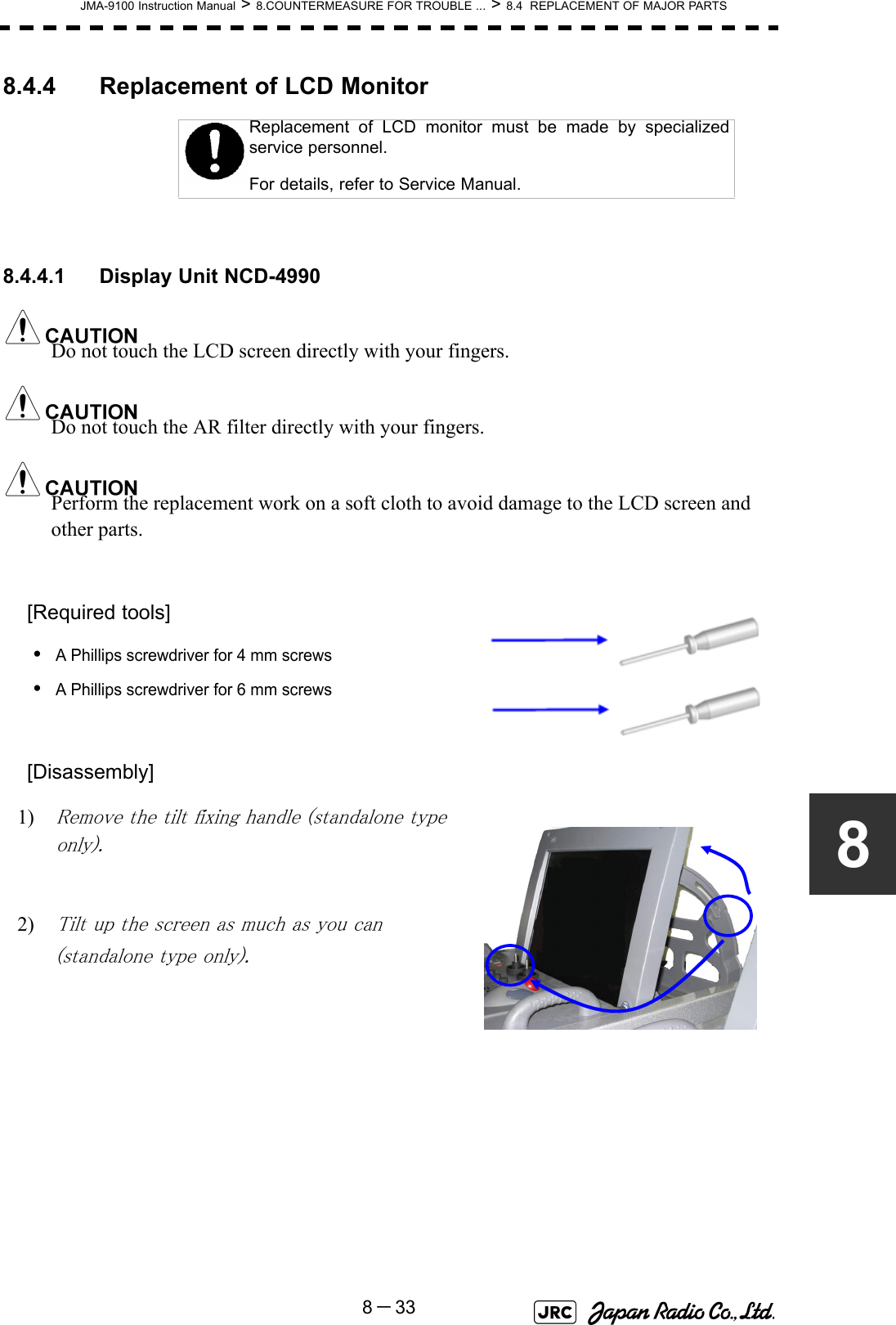 JMA-9100 Instruction Manual &gt; 8.COUNTERMEASURE FOR TROUBLE ... &gt; 8.4  REPLACEMENT OF MAJOR PARTS8－3388.4.4 Replacement of LCD Monitor8.4.4.1 Display Unit NCD-4990Do not touch the LCD screen directly with your fingers.Do not touch the AR filter directly with your fingers.Perform the replacement work on a soft cloth to avoid damage to the LCD screen and other parts.[Required tools]•A Phillips screwdriver for 4 mm screws•A Phillips screwdriver for 6 mm screws[Disassembly]1) Remove the tilt fixing handle (standalone type only).2) Tilt up the screen as much as you can (standalone type only).Replacement of LCD monitor must be made by specializedservice personnel. For details, refer to Service Manual.