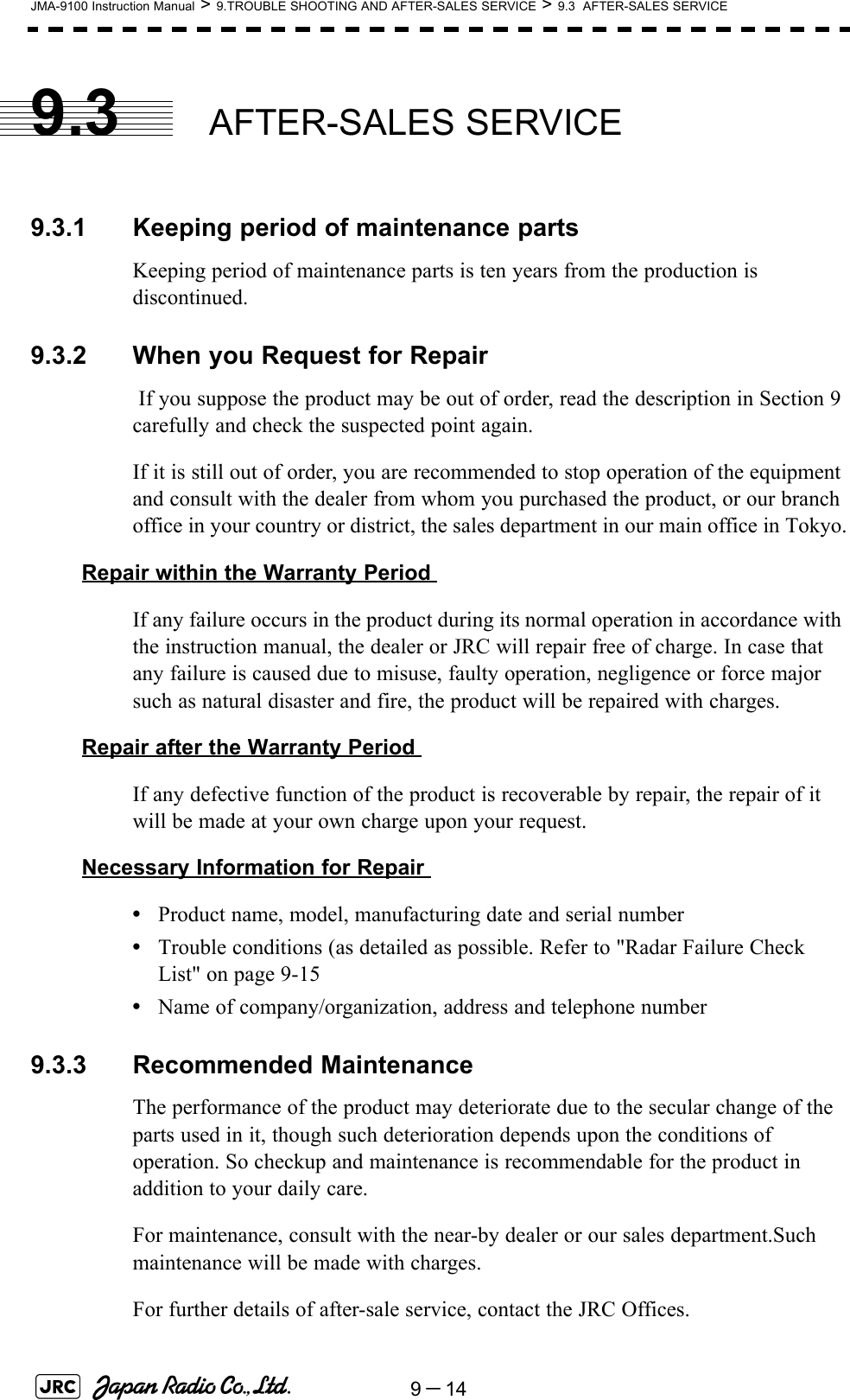 9－14JMA-9100 Instruction Manual &gt; 9.TROUBLE SHOOTING AND AFTER-SALES SERVICE &gt; 9.3  AFTER-SALES SERVICE9.3 AFTER-SALES SERVICE9.3.1 Keeping period of maintenance partsKeeping period of maintenance parts is ten years from the production is discontinued.9.3.2 When you Request for Repair If you suppose the product may be out of order, read the description in Section 9 carefully and check the suspected point again.If it is still out of order, you are recommended to stop operation of the equipment and consult with the dealer from whom you purchased the product, or our branch office in your country or district, the sales department in our main office in Tokyo.Repair within the Warranty Period If any failure occurs in the product during its normal operation in accordance with the instruction manual, the dealer or JRC will repair free of charge. In case that any failure is caused due to misuse, faulty operation, negligence or force major such as natural disaster and fire, the product will be repaired with charges.Repair after the Warranty Period If any defective function of the product is recoverable by repair, the repair of it will be made at your own charge upon your request.Necessary Information for Repair •Product name, model, manufacturing date and serial number•Trouble conditions (as detailed as possible. Refer to &quot;Radar Failure Check List&quot; on page 9-15•Name of company/organization, address and telephone number9.3.3 Recommended MaintenanceThe performance of the product may deteriorate due to the secular change of the parts used in it, though such deterioration depends upon the conditions of operation. So checkup and maintenance is recommendable for the product in addition to your daily care.For maintenance, consult with the near-by dealer or our sales department.Such maintenance will be made with charges.For further details of after-sale service, contact the JRC Offices.