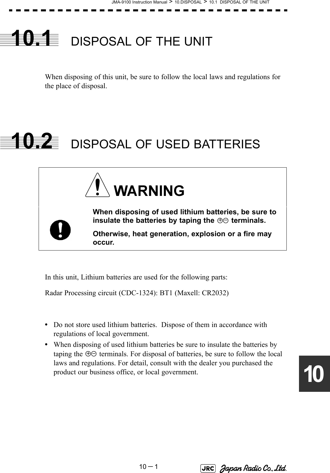 JMA-9100 Instruction Manual &gt; 10.DISPOSAL &gt; 10.1  DISPOSAL OF THE UNIT10－11010.1 DISPOSAL OF THE UNITWhen disposing of this unit, be sure to follow the local laws and regulations for the place of disposal. 10.2 DISPOSAL OF USED BATTERIESIn this unit, Lithium batteries are used for the following parts:Radar Processing circuit (CDC-1324): BT1 (Maxell: CR2032)•Do not store used lithium batteries.  Dispose of them in accordance with regulations of local government.•When disposing of used lithium batteries be sure to insulate the batteries by taping the   terminals. For disposal of batteries, be sure to follow the local laws and regulations. For detail, consult with the dealer you purchased the product our business office, or local government. When disposing of used lithium batteries, be sure to insulate the batteries by taping the   terminals.Otherwise, heat generation, explosion or a fire may occur.+ -+ -
