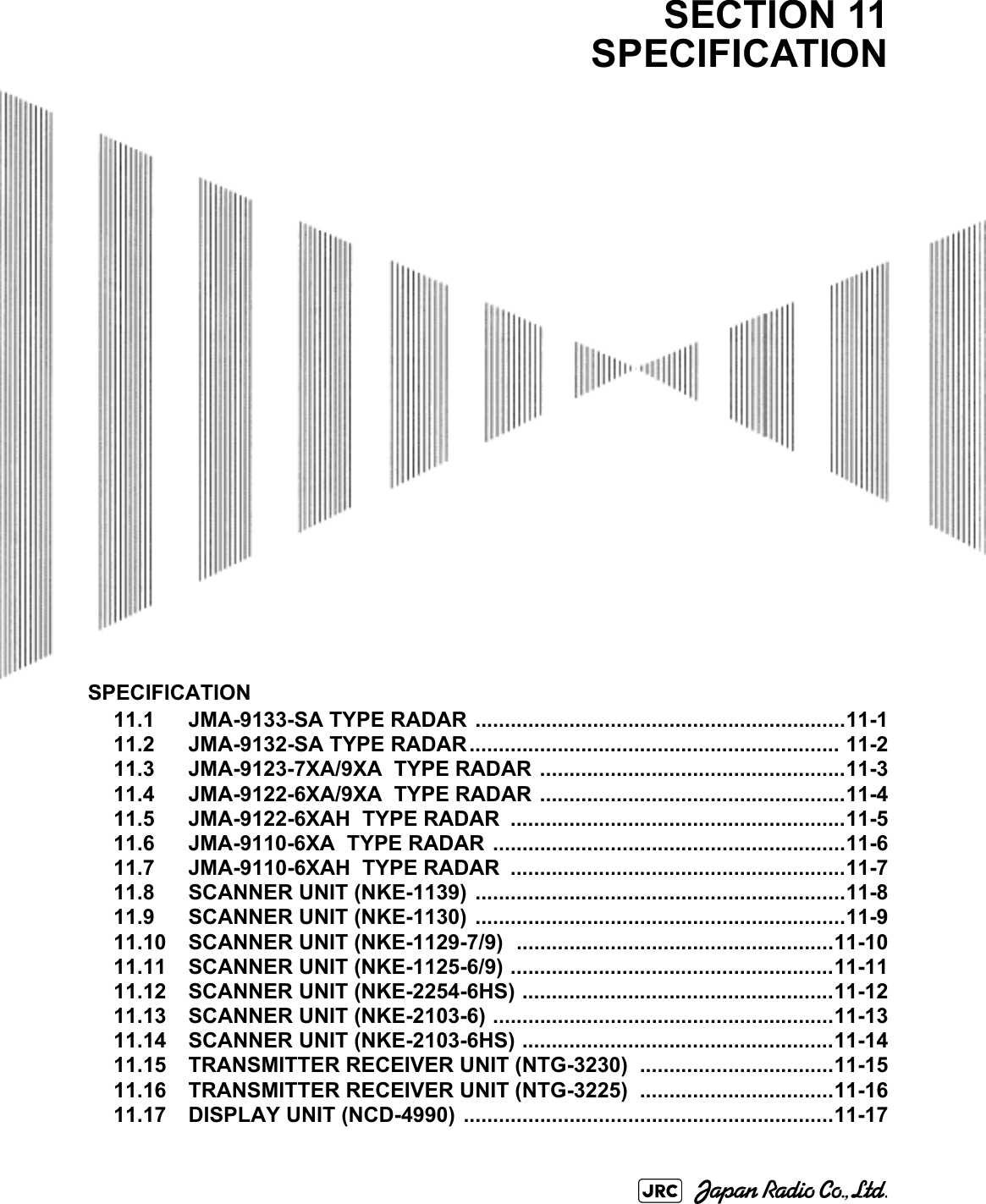 SPECIFICATION11.1 JMA-9133-SA TYPE RADAR ...............................................................11-111.2 JMA-9132-SA TYPE RADAR............................................................... 11-211.3 JMA-9123-7XA/9XA  TYPE RADAR ....................................................11-311.4 JMA-9122-6XA/9XA  TYPE RADAR ....................................................11-411.5 JMA-9122-6XAH  TYPE RADAR  .........................................................11-511.6 JMA-9110-6XA  TYPE RADAR ............................................................11-611.7 JMA-9110-6XAH  TYPE RADAR  .........................................................11-711.8 SCANNER UNIT (NKE-1139) ...............................................................11-811.9 SCANNER UNIT (NKE-1130) ...............................................................11-911.10 SCANNER UNIT (NKE-1129-7/9)  ......................................................11-1011.11 SCANNER UNIT (NKE-1125-6/9) .......................................................11-1111.12 SCANNER UNIT (NKE-2254-6HS) .....................................................11-1211.13 SCANNER UNIT (NKE-2103-6) ..........................................................11-1311.14 SCANNER UNIT (NKE-2103-6HS) .....................................................11-1411.15 TRANSMITTER RECEIVER UNIT (NTG-3230)  .................................11-1511.16 TRANSMITTER RECEIVER UNIT (NTG-3225)  .................................11-1611.17 DISPLAY UNIT (NCD-4990)  ...............................................................11-17SECTION 11SPECIFICATION