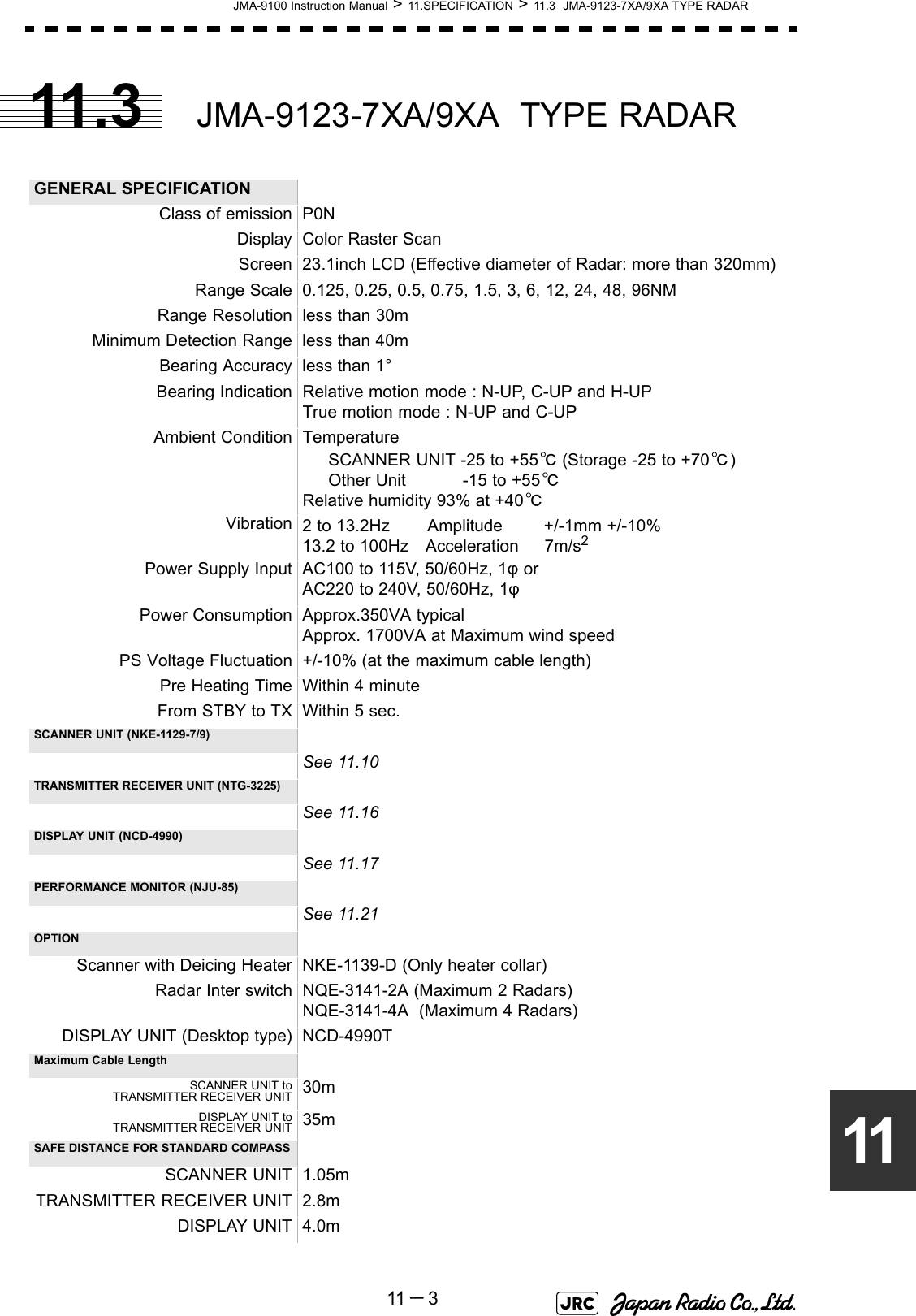 JMA-9100 Instruction Manual &gt; 11.SPECIFICATION &gt; 11.3  JMA-9123-7XA/9XA TYPE RADAR11 －31111.3 JMA-9123-7XA/9XA  TYPE RADAR GENERAL SPECIFICATIONClass of emission P0NDisplay Color Raster ScanScreen 23.1inch LCD (Effective diameter of Radar: more than 320mm)Range Scale 0.125, 0.25, 0.5, 0.75, 1.5, 3, 6, 12, 24, 48, 96NMRange Resolution less than 30mMinimum Detection Range less than 40mBearing Accuracy less than 1°Bearing Indication Relative motion mode : N-UP, C-UP and H-UPTrue motion mode : N-UP and C-UPAmbient Condition Temperature      SCANNER UNIT -25 to +55℃ (Storage -25 to +70℃)     Other Unit           -15 to +55℃Relative humidity 93% at +40℃Vibration 2 to 13.2Hz　    Amplitude        +/-1mm +/-10%13.2 to 100Hz　Acceleration     7m/s2Power Supply Input AC100 to 115V, 50/60Hz, 1φ orAC220 to 240V, 50/60Hz, 1φPower Consumption Approx.350VA typicalApprox. 1700VA at Maximum wind speedPS Voltage Fluctuation +/-10% (at the maximum cable length)Pre Heating Time Within 4 minuteFrom STBY to TX Within 5 sec.SCANNER UNIT (NKE-1129-7/9)See 11.10TRANSMITTER RECEIVER UNIT (NTG-3225)See 11.16DISPLAY UNIT (NCD-4990)See 11.17PERFORMANCE MONITOR (NJU-85)See 11.21OPTIONScanner with Deicing Heater NKE-1139-D (Only heater collar)Radar Inter switch NQE-3141-2A (Maximum 2 Radars)NQE-3141-4A  (Maximum 4 Radars)DISPLAY UNIT (Desktop type) NCD-4990TMaximum Cable LengthSCANNER UNIT toTRANSMITTER RECEIVER UNIT 30mDISPLAY UNIT toTRANSMITTER RECEIVER UNIT 35mSAFE DISTANCE FOR STANDARD COMPASSSCANNER UNIT 1.05mTRANSMITTER RECEIVER UNIT 2.8mDISPLAY UNIT 4.0m